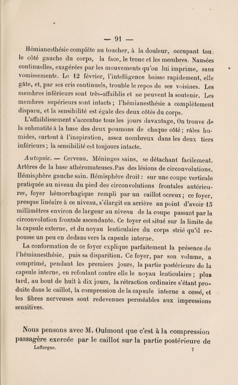 Hémianesthésie complète au toucher, à la douleur, occupant tou, le côté gauche du corps, la face, le tronc et les membres, Nausées continuelles, exagérées par les mouvements qu'on lui imprime, sans vomissements. Le 12 février, rintelligence baisse rapidement, elle gâte, et, par ses cris continuels, trouble le repos de ses voisines. Les membres inférieurs sont très-affaiblis et 11e peuvent la soutenir. Les membres supérieurs sont intacts ; l’hémianesthésie a complètement disparu, et la sensibilité est égale des deux côtés du corps. L’affaiblissement s’accentue tous les jours davantage, On trouve de la submatité à la base des deux poumons de chaque côté ; râles hu¬ mides, surtout à Tinspiration, assez nombreux dans les deux tiers inférieurs ; la sensibilité est toujours intacte. Autopsie. — Cerveau. Méninges sains, se détachant facilement. Artères de la base athéromateuses.Pas des lésions de circonvolutions. Hémisphère gauche sain. Hémisphère droit : sur une coupc verticale pratiquée au niveau du pied des circonvolutions frontales antérieu¬ res, foyer hémorrhagique rempli par un caillot ocreux ; ce foyer, presque linéaire à ce niveau, s’élargit en arrière au point d’avoir 15 millimètres environ de largeur au niveau de la coupe passant par la circonvolution frontale ascendante. Ce foyer est situé sur la limite de la capsule externe, et du noyau lenticulaire du corps strié qu’il re¬ pousse un peu en dedans vers la capsule interne. La conformation de ce foyer explique parfaitement la présence de Phémianesthésie, puis sa disparition. Ce foyer, par son volume, a comprimé, pendant les premiers jours, la partie postérieure de la capsule interne, en refoulant contre elle le noyau lenticulaire ; plus tard, au bout de huit à dix jours, la rétraction ordinaire s’étant pro¬ duite dans le caillot, la compression de la capsule interne a cessé, et les fibres nerveuses sont redevenues perméables aux impressions sensitives. Nous pensons avec M. Ouimont que c’est à la compression passagère exercée par le caillot sur la partie postérieure de Lafforgue. 7