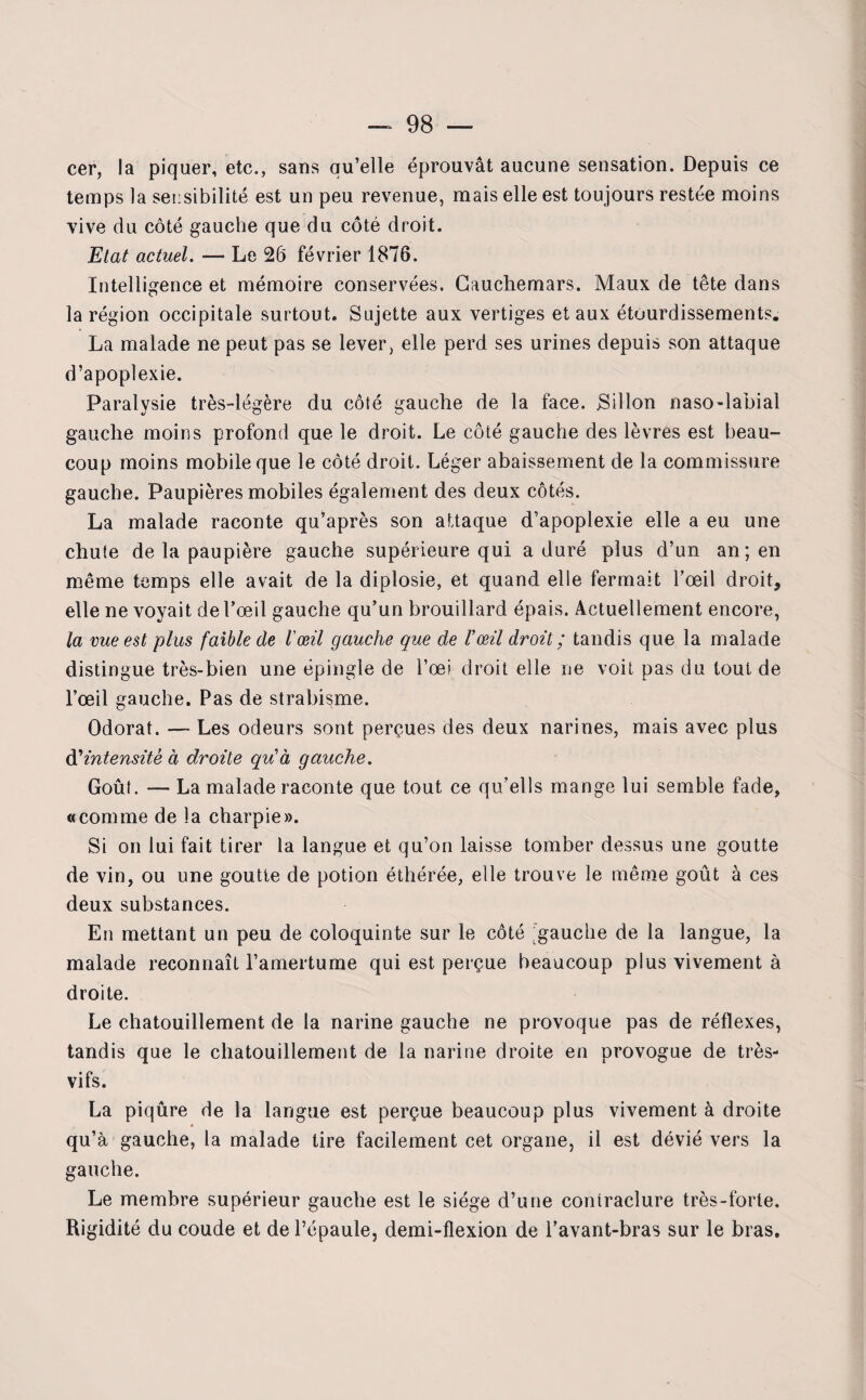 cer, la piquer, etc., sans qu’elle éprouvât aucune sensation. Depuis ce temps la sensibilité est un peu revenue, mais elle est toujours restée moins vive du côté gauche que du côté droit. Etat actuel. —- Le 26 février 1876. Intelligence et mémoire conservées. Cauchemars. Maux de tête dans la région occipitale surtout. Sujette aux vertiges et aux étourdissements. La malade ne peut pas se lever, elle perd ses urines depuis son attaque d’apoplexie. Paralysie très-légère du côté gauche de la face. Sillon naso-labial gauche moins profond que le droit. Le côté gauche des lèvres est beau¬ coup moins mobile que le côté droit. Léger abaissement de la commissure gauche. Paupières mobiles également des deux côtés. La malade raconte qu’après son attaque d’apoplexie elle a eu une chute de la paupière gauche supérieure qui a duré plus d’un an; en même temps elle avait de la diplosie, et quand elle fermait l’œil droit, elle ne voyait de l’œil gauche qu’un brouillard épais. Actuellement encore, la vue est plus faible de l'œil gauche que de l'œil droit ; tandis que la malade distingue très-bien une épingle de l’œi droit elle ne voit pas du tout de l’œil gauche. Pas de strabisme. Odorat. — Les odeurs sont perçues des deux narines, mais avec plus à'intensité à droite quia gauche. Goût. — La malade raconte que tout ce qu’ells mange lui semble fade, «comme de la charpie». Si on lui fait tirer la langue et qu’on laisse tomber dessus une goutte de vin, ou une goutte de potion éthérée, elle trouve le même goût à ces deux substances. En mettant un peu de coloquinte sur le côté ;gauche de la langue, la malade reconnaît l’amertume qui est perçue beaucoup plus vivement à droite. Le chatouillement de la narine gauche ne provoque pas de réflexes, tandis que le chatouillement de la narine droite en provogue de très- vifs. La piqûre de la langue est perçue beaucoup plus vivement à droite qu’à gauche, la malade tire facilement cet organe, il est dévié vers la gauche. Le membre supérieur gauche est le siège d’une coniraclure très-forte. Rigidité du coude et de l’épaule, demi-flexion de l’avant-bras sur le bras.