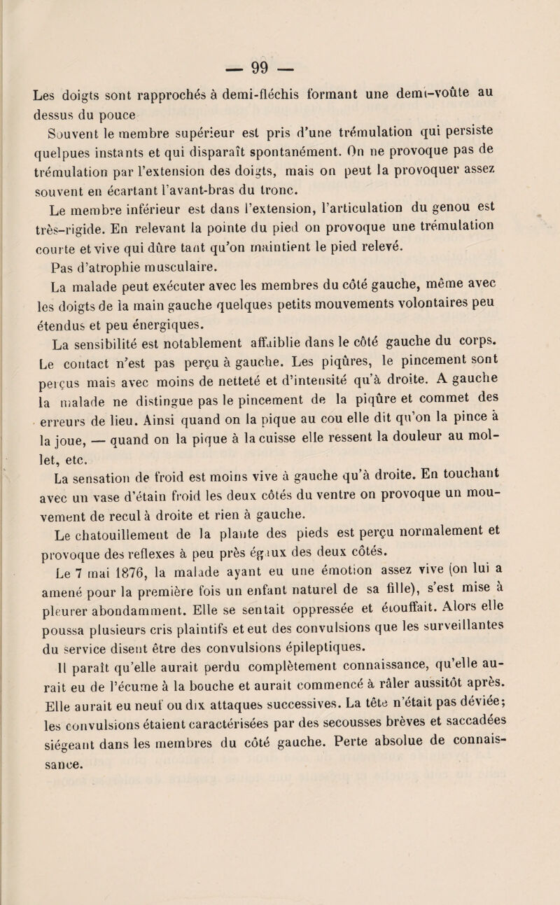 Les doigts sont rapprochés à demi-fléchis formant une demi-voûte au dessus du pouce Souvent le membre supérieur est pris d’une trémulation qui persiste quelpues instants et qui disparaît spontanément. On ne provoque pas de trémulation par l’extension des doigts, mais on peut la provoquer assez souvent en écartant l’avant-bras du tronc. Le membre inférieur est dans l’extension, l’articulation du genou est très-rigide. En relevant la pointe du pied on provoque une trémulation courte et vive qui dure tant qu’on maintient le pied relevé. Pas d’atrophie musculaire. La malade peut exécuter avec les membres du côté gauche, même avec les doigts de la main gauche quelques petits mouvements volontaires peu étendus et peu énergiques. La sensibilité est notablement affaiblie dans le cote gauche du corps. Le contact n’est pas perçu à gauche. Les piqûres, le pincement sont perçus mais avec moins de netteté et d’intensité qu à droite. A gauche la malade ne distingue pas le pincement de la piqûre et commet des erreurs de lieu. Ainsi quand on la pique au cou elle dit qu’on la pince â la joue, — quand on la pique à la cuisse elle ressent la douleur au mol¬ let, etc. La sensation de froid est moins vive à gauche qu’à droite. En touchant avec un vase d’étain froid les deux côtés du ventre on provoque un mou¬ vement de recul à droite et rien à gauche. Le chatouillement de la plante des pieds est perçu normalement et provoque des reflexes à peu près égaux des deux côtés. Le 7 mai 1876, la malade ayant eu une émotion assez vive (on lui a amené pour la première fois un enfant naturel de sa fille), s’est mise à pleurer abondamment. Elle se sentait oppressée et étouffait. Alors elle poussa plusieurs cris plaintifs et eut des convulsions que les surveillantes du service disent être des convulsions épileptiques. Il paraît qu’elle aurait perdu complètement connaissance, qu’elle au¬ rait eu de l’écume à la bouche et aurait commencé à râler aussitôt après. Elle aurait eu neuf ou dix attaques successives. La tête n’était pas déviée; les convulsions étaient caractérisées par des secousses brèves et saccadées siégeant dans les membres du côté gauche. Perte absolue de connais¬ sance.