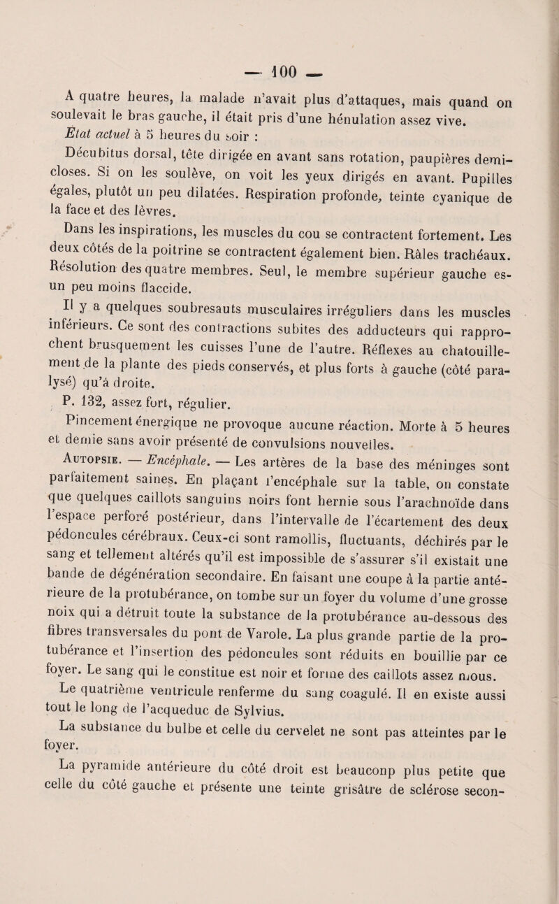— 400 — A quatre heures, la malade n’avait plus d’attaques, mais quand on soulevait le bras gauche, il était pris d’une hénulation assez vive. Etat actuel à 5 heures du soir : Décubitus dorsal, tête dirigée en avant sans rotation, paupières demi- closes. Si on les soulève, on voit les yeux dirigés en avant. Pupilles égales, plutôt un peu dilatées. Respiration profonde, teinte cyanique de la lace et des lèvres. Dans les inspirations, les muscles du cou se contractent fortement. Les deux côtés de la poitrine se contractent également bien. Râles trachéaux. Résolution des quatre membres. Seul, le membre supérieur gauche es- un peu moins flaccide. Il y a quelques soubresauts musculaires irréguliers dans les muscles inférieurs. Ce sont des contractions subites des adducteurs qui rappro¬ chent brusquement les cuisses l’une de l’autre. Réflexes au chatouille¬ ment de la plante des pieds conservés, et plus forts à gauche (côté para¬ lysé) qu’à droite. P. 132, assez fort, régulier. Pincement énergique ne provoque aucune réaction. Morte à 5 heures et demie sans avoir présenté de convulsions nouvelles. Autopsie. Encéphale. •— Les artères de la base des méninges sont parfaitement saines. En plaçant l’encéphale sur la table, on constate que quelques caillots sanguins noirs font hernie sous l’arachnoïde dans 1 espace perforé postérieur, dans l’intervalle de l’écartement des deux pédoncules cérébraux. Ceux-ci sont ramollis, fluctuants, déchirés par le sang et tellement altérés qu’il est impossible de s’assurer s’il existait une bande de dégénération secondaire. En faisant une coupe à la partie anté¬ rieure de la protubérance, on tombe sur un foyer du volume d’une grosse noix qui a détruit toute la substance de la protubérance au-dessous des fibres transversales du pont de Varole. La plus grande partie de la pro¬ tubérance et l’insertion des pédoncules sont réduits en bouillie par ce foyer. Le sang qui le constitue est noir et forme des caillots assez mous. Le quatrième ventricule renferme du sang coagulé. Il en existe aussi tout le long de l’acqueduc de Sylvius. La subslance du bulbe et celle du cervelet ne sont pas atteintes par le fover. La pyiamide antérieure du côté droit est beauconp plus petite que celle du côté gauche et présente une teinte grisâtre de sclérose secon-