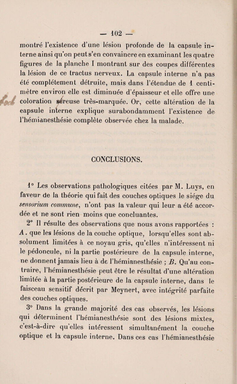 montré l’existence d’une lésion profonde de la capsule in¬ terne ainsi qu’on peut s’en convaincre en examinant les quatre figures de la planche I montrant sur des coupes différentes la lésion de ce tractus nerveux. La capsule interne n’a pas été complètement détruite, mais dans l’étendue de 1 centi¬ mètre environ elle est diminuée d’épaisseur et elle offre une coloration séreuse très-marquée. Or, cette altération de la eapsule interne explique surabondamment l’existence de l’hémianesthésie complète observée chez la malade. CONCLUSIONS. 1° Les observations pathologiques citées par M. Luvs, en faveur de la théorie qui fait des couches optiques le siège du sensorium commune, n’ont pas la valeur qui leur a été accor¬ dée et ne sont rien moins que concluantes. 2° Il résulte des observations que nous avons rapportées : A * que les lésions de la couche optique, lorsqu’elles sont ab¬ solument limitées à ce noyau gris, qu’elles n’intéressent ni le pédoncule, ni la partie postérieure de la capsule interne, ne donnent jamais lieu à de l’hémianesthésie ; B. Qu’au con¬ traire, l’hémianesthésie peut être le résultat d’une altération limitée à la partie postérieure de la capsule interne, dans le faisceau sensitif décrit par Meynert, avec intégrité parfaite des couches optiques. 3° Dans la grande majorité des cas observés, les lésions qui déterminent 1 hémianesthésie sont des lésions mixtes, c est-à-dire quelles intéressent simultanément la couche optique et la capsule interne. Dans ces cas l’hémianesthésie