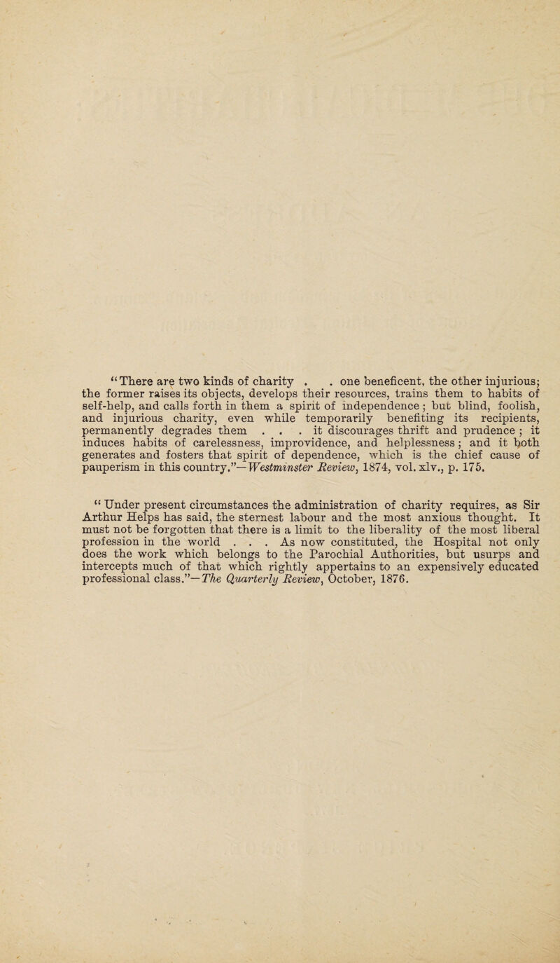 “There are two kinds of charity . . one beneficent, the other injurious; the former raises its objects, develops their resources, trains them to habits of self-help, and calls forth in them a spirit of independence ; but blind, foolish, and injurious charity, even while temporarily benefiting its recipients, permanently degrades them ... it discourages thrift and prudence ; it induces habits of carelessness, improvidence, and helplessness; and it both generates and fosters that spirit of dependence, which is the chief cause of pauperism in this country.”— Westminster Review, 1874, vol. xlv., p. 175. “ Under present circumstances the administration of charity requires, as Sir Arthur Helps has said, the sternest labour and the most anxious thought. It must not be forgotten that there is a limit to the liberality of the most liberal profession in the world ... As now constituted, the Hospital not only does the work which belongs to the Parochial Authorities, but usurps and intercepts much of that which rightly appertains to an expensively educated professional class.”— The Quarterly Review, October, 1876.