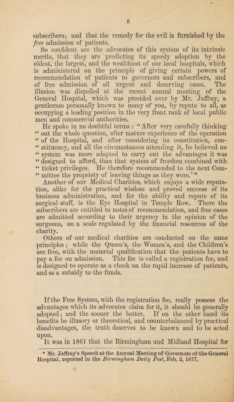 subscribers; and that the remedy for the evil is furnished by the free admission of patients. So confident are the advocates of this system of its intrinsic merits, that they are predicting its speedy adoption by the oldest, the largest, and the wealthiest of our local hospitals, which is administered on the principle of giving certain powers of recommendation of patients to governors and subscribers, and of free admission of all urgent and deserving cases. The illusion was dispelled at the recent annual meeting of the General Hospital, which was presided over by Mr. Jaffray, a gentleman personally known to many of you, by repute to all, as occupying a leading position in the very front rank of local public men and commercial authorities. He spoke in no doubtful terms : “ After very carefully thinking “ out the whole question, after mature experience of the operation “ of the Hospital, and after considering its constitution, con- “ stituency, and all the circumstances attending it, he believed no “ system was more adapted to carry out the advantages it was “ designed to afford, than that system of freedom combined with “ ticket privileges. He therefore recommended to the next Com- “ mittee the propriety of leaving things as they were.”* Another of our Medical Charities, which enjoys a wide reputa¬ tion, alike for the practical wisdom and proved success of its business administration, and for the ability and repute of its surgical staff, is the Eye Hospital in Temple Row. There the subscribers are entitled to notes of recommendation, and free cases are admitted according to their urgency in the opinion of the surgeons, on a scale regulated by the financial resources of the charity. Others of our medical charities are conducted on the same principles ; while the Queen’s, the Women’s, and the Children’s are free, with the material qualification that the patients have to pay a fee on admission. This fee is called a registration fee, and is designed to operate as a check on the rapid increase of patients, and as a subsidy to the funds. If the Free System, with the registration fee, really possess the advantages which its advocates claim for it, it should be generally adopted; and the sooner the better. If on the other hand its benefits be illusory or theoretical, and counterbalanced by practical disadvantages, the truth deserves to be known and to be acted upon. It was in 1861 that the Birmingham and Midland Hospital for * Mr. Jaffray’s Speech at the Annual Meeting- of Governors of the General Hospital, reported in the Birmingham Daily Post, Feb. 2, 1877,