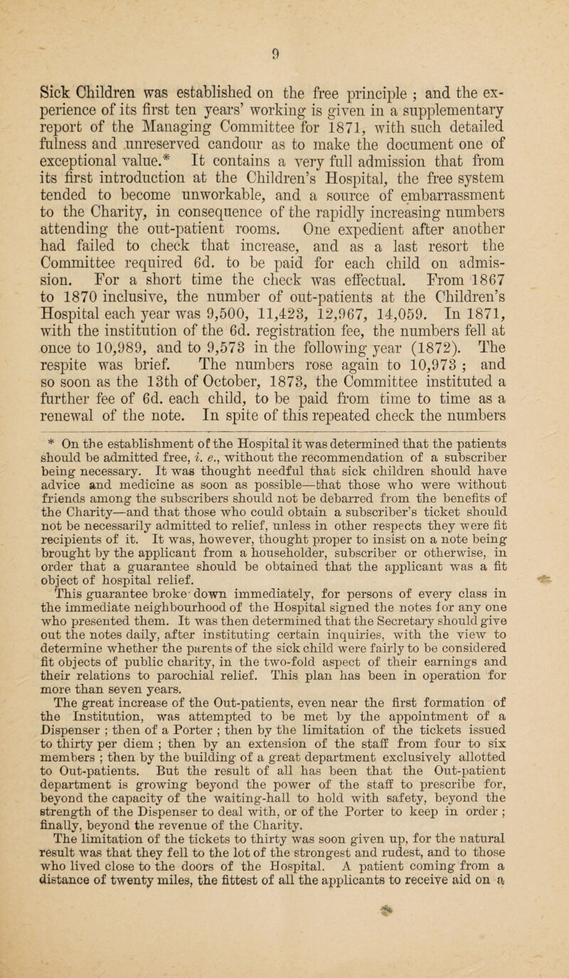 Sick Children was established on the free principle ; and the ex¬ perience of its first ten years’ working is given in a supplementary report of the Managing Committee for 1871, with such detailed fulness and unreserved candour as to make the document one of exceptional value.* It contains a very full admission that from its first introduction at the Children’s Hospital, the free system tended to become unworkable, and a source of embarrassment to the Charity, in consequence of the rapidly increasing numbers attending the out-patient rooms. One expedient after another had failed to check that increase, and as a last resort the Committee required 6d. to be paid for each child on admis¬ sion. For a short time the check was effectual. From 1867 to 1870 inclusive, the number of out-patients at the Children’s Hospital each year was 9,500, 11,423, 12,967, 14,059. In 1871, with the institution of the 6d. registration fee, the numbers fell at once to 10,989, and to 9,573 in the following year (1872). The respite was brief. The numbers rose again to 10,973 ; and so soon as the 13th of October, 1873, the Committee instituted a further fee of 6d. each child, to be paid from time to time as a renewal of the note. In spite of this repeated check the numbers * On the establishment of the Hospital it was determined that the patients should be admitted free, i. e., without the recommendation of a subscriber being- necessary. It was thought needful that sick children should have advice and medicine as soon as possible—that those who were without friends among the subscribers should not be debarred from the benefits of the Charity—and that those who could obtain a subscriber’s ticket should not be necessarily admitted to relief, unless in other respects they were fit recipients of it. It was, however, thought proper to insist on a note being brought by the applicant from a householder, subscriber or otherwise, in order that a guarantee should be obtained that the applicant was a fit object of hospital relief. This guarantee broke-down immediately, for persons of every class in the immediate neighbourhood of the Hospital signed the notes for any one who presented them. It was then determined that the Secretary should give out the notes daily, after instituting certain inquiries, with the view to determine whether the parents of the sick child were fairly to be considered fit objects of public charity, in the two-fold aspect of their earnings and their relations to parochial relief. This plan has been in operation for more than seven years. The great increase of the Out-patients, even near the first formation of the Institution, was attempted to be met by the appointment of a Dispenser ; then of a Porter ; then by the limitation of the tickets issued to thirty per diem ; then by an extension of the staff from four to six members ; then by the building of a great department exclusively allotted to Out-patients. But the result of all has been that the Out-patient department is growing beyond the power of the staff to prescribe for, beyond the capacity of the waiting-hall to hold with safety, beyond the strength of the Dispenser to deal with, or of the Porter to keep in order ; finally, beyond the revenue of the Charity. The limitation of the tickets to thirty was soon given up, for the natural result was that they fell to the lot of the strongest and rudest, and to those who lived close to the doors of the Hospital. A patient coming from a distance of twenty miles, the fittest of all the applicants to receive aid on a