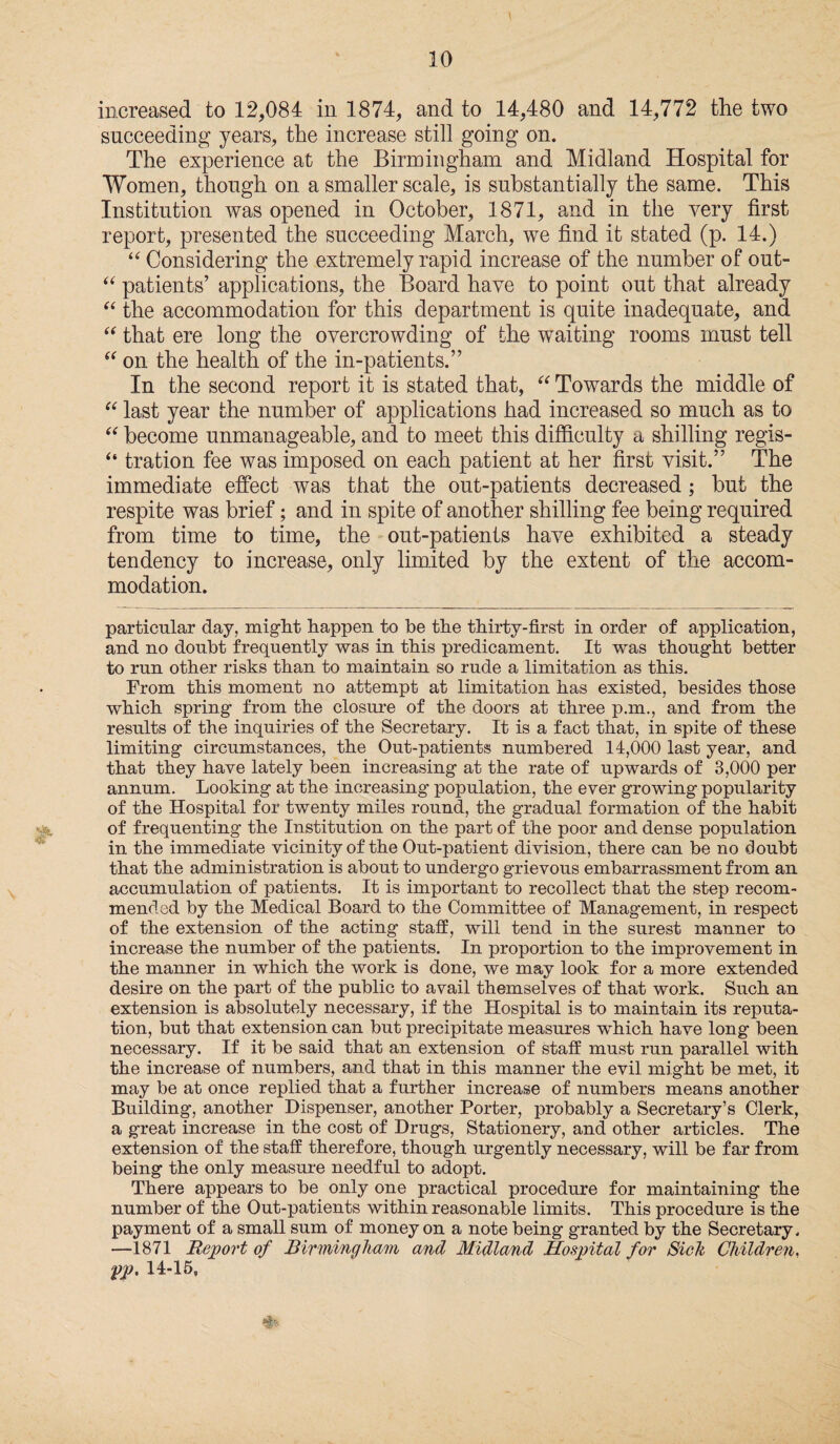 increased to 12,084 in 1874, and to 14,480 and 14,772 the two succeeding years, the increase still going on. The experience at the Birmingham and Midland Hospital for Women, though on a smaller scale, is substantially the same. This Institution was opened in October, 1871, and in the very first report, presented the succeeding March, we find it stated (p. 14.) “ Considering the extremely rapid increase of the number of out- “ patients’ applications, the Board have to point out that already “ the accommodation for this department is quite inadequate, and “ that ere long the overcrowding of the waiting rooms must tell “ on the health of the in-patients.” In the second report it is stated that, “ Towards the middle of “ last year the number of applications had increased so much as to “ become unmanageable, and to meet this difficulty a shilling regis- “ tration fee was imposed on each patient at her first visit.” The immediate effect was that the out-patients decreased; but the respite was brief; and in spite of another shilling fee being required from time to time, the out-patients have exhibited a steady tendency to increase, only limited by the extent of the accom¬ modation. particular day, might happen to be the thirty-first in order of application, and no doubt frequently was in this predicament. It was thought better to run other risks than to maintain so rude a limitation as this. From this moment no attempt at limitation has existed, besides those which spring from the closure of the doors at three p.m., and from the results of the inquiries of the Secretary. It is a fact that, in spite of these limiting circumstances, the Out-patients numbered 14,000 last year, and that they have lately been increasing at the rate of upwards of 3,000 per annum. Looking at the increasing population, the ever growing popularity of the Hospital for twenty miles round, the gradual formation of the habit of frequenting the Institution on the part of the poor and dense population in the immediate vicinity of the Out-patient division, there can be no doubt that the administration is about to undergo grievous embarrassment from an accumulation of patients. It is important to recollect that the step recom¬ mended by the Medical Board to the Committee of Management, in respect of the extension of the acting staff, will tend in the surest manner to increase the number of the patients. In proportion to the improvement in the manner in which the work is done, we may look for a more extended desire on the part of the public to avail themselves of that work. Such an extension is absolutely necessary, if the Hospital is to maintain its reputa¬ tion, but that extension can but precipitate measures which have long been necessary. If it be said that an extension of staff must run parallel with the increase of numbers, and that in this manner the evil might be met, it may be at once replied that a further increase of numbers means another Building, another Dispenser, another Porter, probably a Secretary’s Clerk, a great increase in the cost of Drugs, Stationery, and other articles. The extension of the staff therefore, though urgently necessary, will be far from being the only measure needful to adopt. There appears to be only one practical procedure for maintaining the number of the Out-patients within reasonable limits. This procedure is the payment of a small sum of money on a note being granted by the Secretary, —1871 Report of Birmingham and Midland Hospital for Sick Children, pp. 14-15,