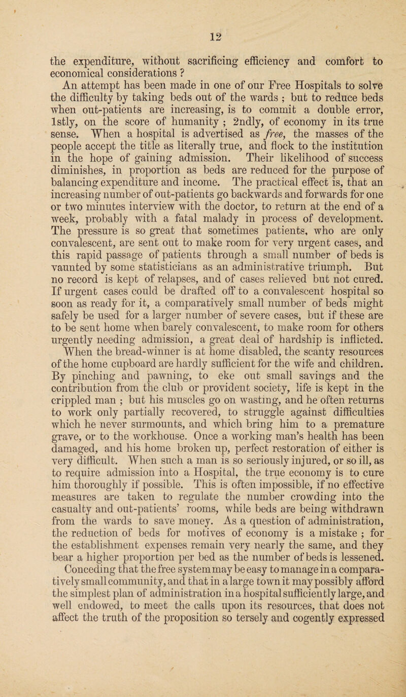 the expenditure, without sacrificing efficiency and comfort to economical considerations ? An attempt has been made in one of our Free Hospitals to solve the difficulty by taking beds out of the wards ; but to reduce beds when out-patients are increasing, is to commit a double error, lstly, on the score of humanity ; 2ndly, of economy in its true sense. When a hospital is advertised as free, the masses of the people accept the title as literally true, and flock to the institution in the hope of gaining admission. Their likelihood of success diminishes, in proportion as beds are reduced for the purpose of balancing expenditure and income. The practical effect is, that an increasing number of out-patients go backwards and forwards for one or two minutes interview with the doctor, to return at the end of a week, probably with a fatal malady in process of development. The pressure is so great that sometimes patients, who are only convalescent, are sent out to make room for very urgent cases, and this rapid passage of patients through a small number of beds is vaunted by some statisticians as an administrative triumph. But no record is kept of relapses, and of cases relieved but not cured. If urgent cases could be drafted off to a convalescent hospital so soon as ready for it, a comparatively small number of beds might safely be used for a larger number of severe cases, but if these are to be sent home when barely convalescent, to make room for others urgently needing admission, a great deal of hardship is inflicted. When the bread-winner is at home disabled, the scanty resources of the home cupboard are hardly sufficient for the wife and children. By pinching and pawning, to eke out small savings and the contribution from the club or provident society, life is kept in the crippled man ; but his muscles go on wasting, and he often returns to work only partially recovered, to struggle against difficulties which he never surmounts, and which bring him to a premature grave, or to the workhouse. Once a working man’s health has been damaged, and his home broken up, perfect restoration of either is very difficult. When such a man is so seriously injured, or so ill, as to require admission into a Hospital, the true economy is to cure him thoroughly if possible. This is often impossible, if no effective measures are taken to regulate the number crowding into the casualty and out-patients’ rooms, while beds are being withdrawn from the wards to save money. As a question of administration, the reduction of beds for motives of economy is a mistake ; for the establishment expenses remain very nearly the same, and they bear a higher proportion per bed as the number of beds is lessened. Conceding that the free system may be easy to manage in a compara¬ tively small community, and that in a large town it may possibly afford the simplest plan of administration in a hospital sufficiently large, and well endowed, to meet the calls upon its resources, that does not affect the truth of the proposition so tersely and cogently expressed