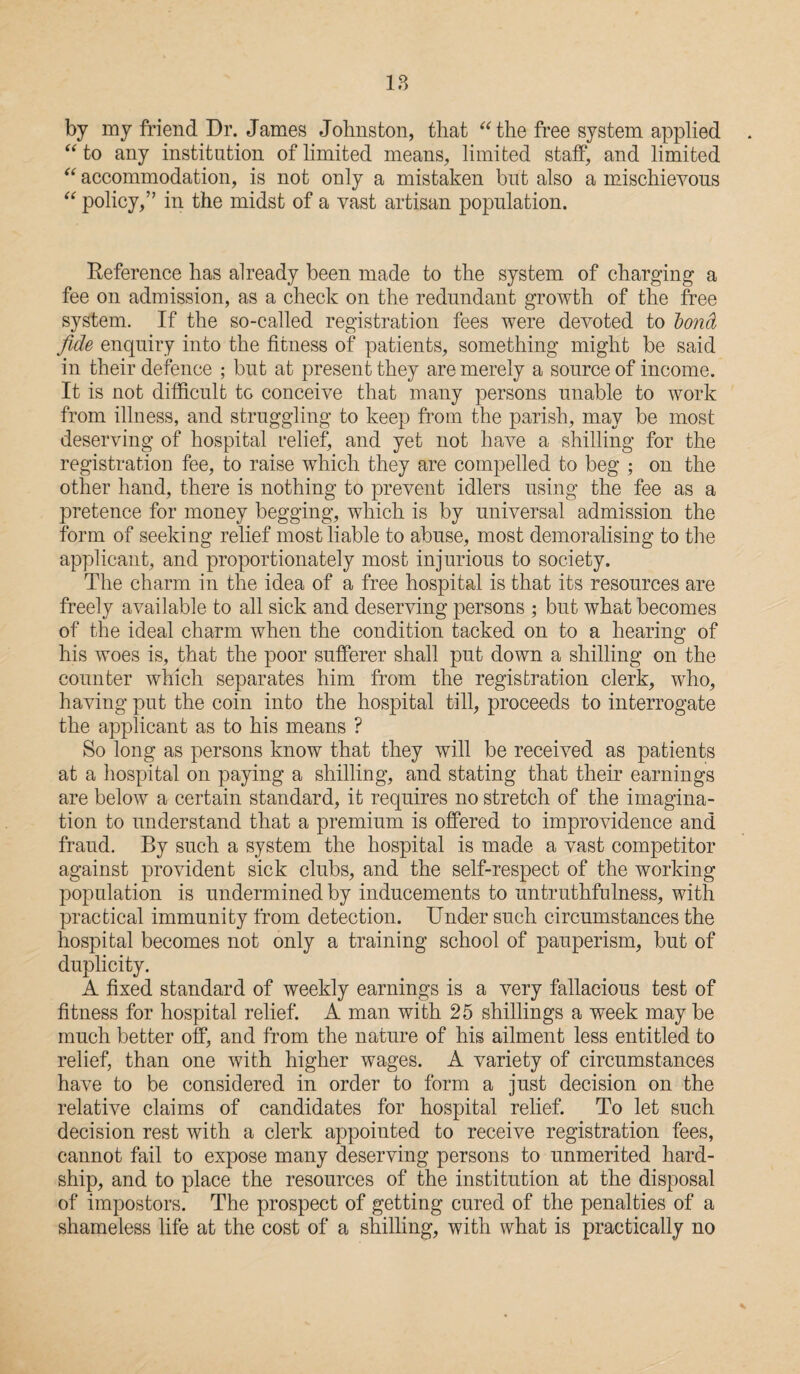 by my friend Dr. James Johnston, that “the free system applied “ to any institution of limited means, limited staff, and limited “ accommodation, is not only a mistaken but also a mischievous “ policy,” in the midst of a vast artisan population. Reference has already been made to the system of charging a fee on admission, as a check on the redundant growth of the free system. If the so-called registration fees were devoted to bond, fide enquiry into the fitness of patients, something might be said in their defence ; but at present they are merely a source of income. It is not difficult tG conceive that many persons unable to work from illness, and struggling to keep from the parish, may be most deserving of hospital relief, and yet not have a shilling for the registration fee, to raise which they are compelled to beg ; on the other hand, there is nothing to prevent idlers using the fee as a pretence for money begging, which is by universal admission the form of seeking relief most liable to abuse, most demoralising to the applicant, and proportionately most injurious to society. The charm in the idea of a free hospital is that its resources are freely available to all sick and deserving persons ; but what becomes of the ideal charm when the condition tacked on to a hearing of his woes is, that the poor sufferer shall put down a shilling on the counter which separates him from the registration clerk, who, having put the coin into the hospital till, proceeds to interrogate the applicant as to his means ? So long as persons know that they will be received as patients at a hospital on paying a shilling, and stating that their earnings are below a certain standard, it requires no stretch of the imagina¬ tion to understand that a premium is offered to improvidence and fraud. By such a system the hospital is made a vast competitor against provident sick clubs, and the self-respect of the working population is undermined by inducements to untruthfulness, with practical immunity from detection. Under such circumstances the hospital becomes not only a training school of pauperism, but of duplicity. A fixed standard of weekly earnings is a very fallacious test of fitness for hospital relief. A man with 25 shillings a week may be much better off, and from the nature of his ailment less entitled to relief, than one with higher wages. A variety of circumstances have to be considered in order to form a just decision on the relative claims of candidates for hospital relief. To let such decision rest with a clerk appointed to receive registration fees, cannot fail to expose many deserving persons to unmerited hard¬ ship, and to place the resources of the institution at the disposal of impostors. The prospect of getting cured of the penalties of a shameless life at the cost of a shilling, with what is practically no