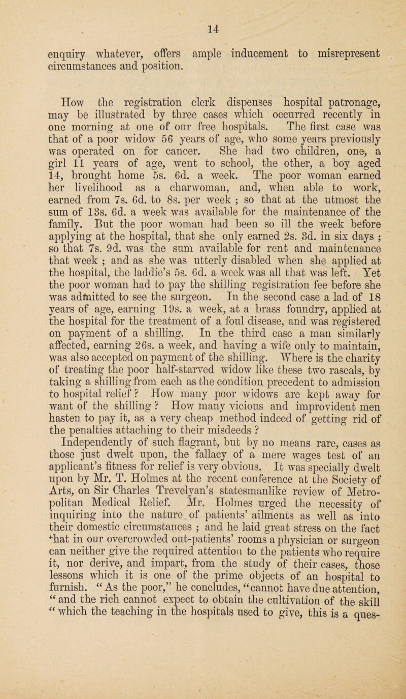 enquiry whatever, offers ample inducement to misrepresent circumstances and position. How the registration clerk dispenses hospital patronage, may be illustrated by three cases which occurred recently in one morning at one of our free hospitals. The first case was that of a poor widow 56 years of age, who some years previously was operated on for cancer. She had two children, one, a girl 11 years of age, went to school, the other, a boy aged 14, brought home 5s. 6d. a week. The poor woman earned her livelihood as a charwoman, and, when able to work, earned from 7s. 6d. to 8s. per week ; so that at the utmost the sum of 18s. 6d. a week was available for the maintenance of the family. But the poor woman had been so ill the week before applying at the hospital, that she only earned 2s. 3d. in six days ; so that 7s. 9d. was the sum available for rent and maintenance that week ; and as she was utterly disabled when she applied at the hospital, the laddie’s 5s. 6d. a week was all that was left. Yet the poor woman had to pay the shilling registration fee before she was admitted to see the surgeon. In the second case a lad of 18 years of age, earning 19s. a week, at a brass foundry, applied at the hospital for the treatment of a foul disease, and was registered on payment of a shilling. In the third case a man similarly affected, earning 26s. a week, and having a wife only to maintain, was also accepted on payment of the shilling. Where is the charity of treating the poor half-starved widow like these two rascals, by taking a shilling from each as the condition precedent to admission to hospital relief ? How many poor widows are kept away for want of the shilling ? How many vicious and improvident men hasten to pay it, as a very cheap method indeed of getting rid of the penalties attaching to their misdeeds ? Independently of such flagrant, but by no means rare, cases as those just dwelt upon, the fallacy of a mere wages test of an applicant’s fitness for relief is very obvious. It was specially dwelt upon by Mr. T. Holmes at the recent conference at the Society of Arts, on Sir Charles Trevelyan’s statesmanlike review of Metro¬ politan Medical Relief. Mr. Holmes urged the necessity of inquiring into the nature of patients’ ailments as well as into their domestic circumstances ; and he laid great stress on the fact ^hat in our overcrowded out-patients’ rooms a physician or surgeon can neither give the required attention to the patients who require it, nor derive, and impart, from the study of their cases, those lessons which it is one of the prime objects of an hospital to furnish. “ As the poor,” lie concludes, “cannot have due attention, “ and the rich cannot expect to obtain the cultivation of the skill “ which the teaching in the hospitals used to give, this is a ques-