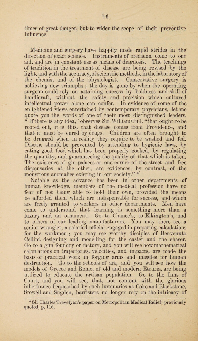 times of great danger, but to widen the scope of their preventive influence. Medicine and surgery have happily made rapid strides in the direction of exact science. Instruments of precision come to our aid, and are in constant use as means of diagnosis. The teachings of tradition in the treatment of disease are being revised by the light, and with the accuracy, of scientific methods, in the laboratory of the chemist and of the physiologist. Conservative surgery is achieving new triumphs ; the day is gone by when the operating surgeon could rely on attaining success by boldness and skill of handicraft, without the safety and precision which cultured intellectual power alone can confer. In evidence of some of the enlightened views entertained by contemporary physicians, let me quote you the words of one of their most distinguished leaders. “ If there is any idea,” observes Sir William Gull, “that ought to be rooted out, it is this, that disease comes from Providence, and that it must be cured by drugs. Children are often brought to be drugged when in reality they require to be washed and fed. Disease should be prevented by attending to hygienic laws, by eating good food which has been properly cooked, by regulating the quantity, and guaranteeing the quality of that which is taken. The existence of gin palaces at one corner of the street and free dispensaries at the other, are evidences, by contrast, of the monstrous anomalies existing in our society.” * Notable as the advance has been in other departments of human knowledge, members of the medical profession have no fear of not being able to hold their own, provided the means be afforded them which are indispensable for success, and which are freely granted to workers in other departments. Men have come to understand that learning is something more than a luxury and an ornament. Go to Chance’s, to Elkington’s, and to others of our leading manufacturers. You may there see a senior wrangler, a salaried official engaged in preparing calculations for the workmen ; you may see worthy disciples of Benvenuto Cellini, designing and modelling for the caster and the chaser. Go to a gun foundry or factory, and you will see how mathematical calculations on trajectories, velocities, and impacts, are made the basis of practical work in forging arms and missiles for human destruction. Go to the schools of art, and you will see how the models of Greece and Borne, of old and modern Etruria, are being utilized to educate the artisan population. Go to the Inns of Court, and you will see, that, not content with the glorious inheritance bequeathed by such luminaries as Coke and Blackstone, Stowell and Sugden, barristers no longer rely on the intricacy of * Sir Charles Trevelyan’s paper on Metropolitan Medical Relief, previously quoted, p. 116.