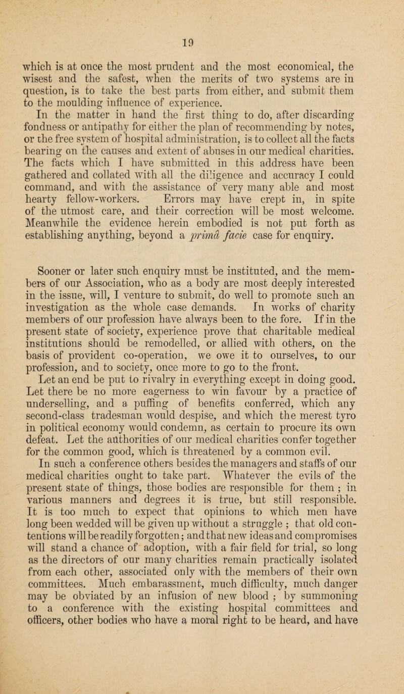 which is at once the most prudent and the most economical, the wisest and the safest, when the merits of two systems are in question, is to take the best parts from either, and submit them to the moulding influence of experience. In the matter in hand the first thing to do, after discarding fondness or antipathy for either the plan of recommending by notes, or the free system of hospital administration, is to collect all the facts bearing on the causes and extent of abuses in our medical charities. The facts which I have submitted in this address have been gathered and collated with all the diligence and accuracy I could command, and with the assistance of very many able and most hearty fellow-workers. Errors may have crept in, in spite of the utmost care, and their correction will be most welcome. Meanwhile the evidence herein embodied is not put forth as establishing anything, beyond a prima facie case for enquiry. Sooner or later such enquiry must be instituted, and the mem¬ bers of our Association, who as a body are most deeply interested in the issue, will, I venture to submit, do well to promote such an investigation as the whole case demands. In works of charity members of our profession have always been to the fore. If in the present state of society, experience prove that charitable medical institutions should be remodelled, or allied with others, on the basis of provident co-operation, we owe it to ourselves, to our profession, and to society, once more to go to the front. Let an end be put to rivalry in everything except in doing good. Let there be no more eagerness to win favour by a practice of underselling, and a puffing of benefits conferred, which any second-class tradesman wrould despise, and which the merest tyro in political economy wrnuld condemn, as certain to procure its own defeat. Let the authorities of our medical charities confer together for the common good, which is threatened by a common evil. In such a conference others besides the managers and staffs of our medical charities ought to take part. Whatever the evils of the present state of things, those bodies are responsible for them ; in various manners and degrees it is true, but still responsible. It is too much to expect that opinions to which men have long been wedded will be given up without a struggle ; that old con¬ tentions will be readily forgotten; and that new ideas and compromises will stand a chance of adoption, with a fair field for trial, so long as the directors of our many charities remain practically isolated from each other, associated only with the members of their own committees. Much embarassment, much difficulty, much danger may be obviated by an infusion of new blood ; by summoning to a conference with the existing hospital committees and officers, other bodies who have a moral right to be heard, and have