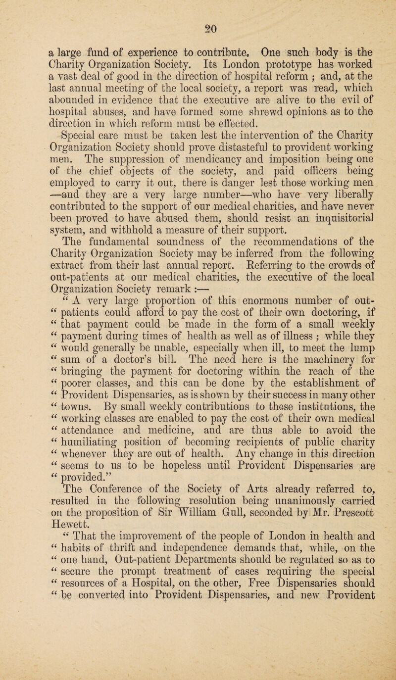 a large fund of experience to contribute. One such body is the Charity Organization Society. Its London prototype has worked a vast deal of good in the direction of hospital reform ; and, at the last annual meeting of the local society, a report was read, which abounded in evidence that the executive are alive to the evil of hospital abuses, and have formed some shrewd opinions as to the direction in which reform must be effected. Special care must be taken lest the intervention of the Charity Organization Society should prove distasteful to provident working men. The suppression of mendicancy and imposition being one of the chief objects of the society, and paid officers being employed to carry it out, there is danger lest those working men —and they are a very large number-—who have very liberally contributed to the support of our medical charities, and have never been proved to have abused them, should resist an inquisitorial system, and withhold a measure of their support. The fundamental soundness of the recommendations of the Charity Organization Society may be inferred from the following extract from their last annual report. Referring to the crowds of out-patients at our medical charities, the executive of the local Organization Society remark “ A very large proportion of this enormous number of out- “ patients could afford to pay the cost of their own doctoring, if “ that payment could be made in the form of a small weekly “ payment during times of health as well as of illness ; while they “ would generally be unable, especially when ill, to meet the lump “ sum of a doctor’s bill. The need here is the machinery for “ bringing the payment for doctoring within the reach of the “ poorer classes, and this can be done by the establishment of “ Provident Dispensaries, as is shown by their success in many other “ towns. By small weekly contributions to these institutions, the “ working classes are enabled to pay the cost of their own medical “ attendance and medicine, and are thus able to avoid the “ humiliating position of becoming recipients of public charity “ whenever they are out of health. Any change in this direction “ seems to us to be hopeless until Provident Dispensaries are “ provided.” The Conference of the Society of Arts already referred to, resulted in the following resolution being unanimously carried on the proposition of Sir William Gull, seconded by Mr. Prescott Hewett. “ That the improvement of the people of London in health and “ habits of thrift and independence demands that, while, on the “ one hand, Out-patient Departments should be regulated so as to “ secure the prompt treatment of cases requiring the special “ resources of a Hospital, on the other. Free Dispensaries should “ be converted into Provident Dispensaries, and new Provident