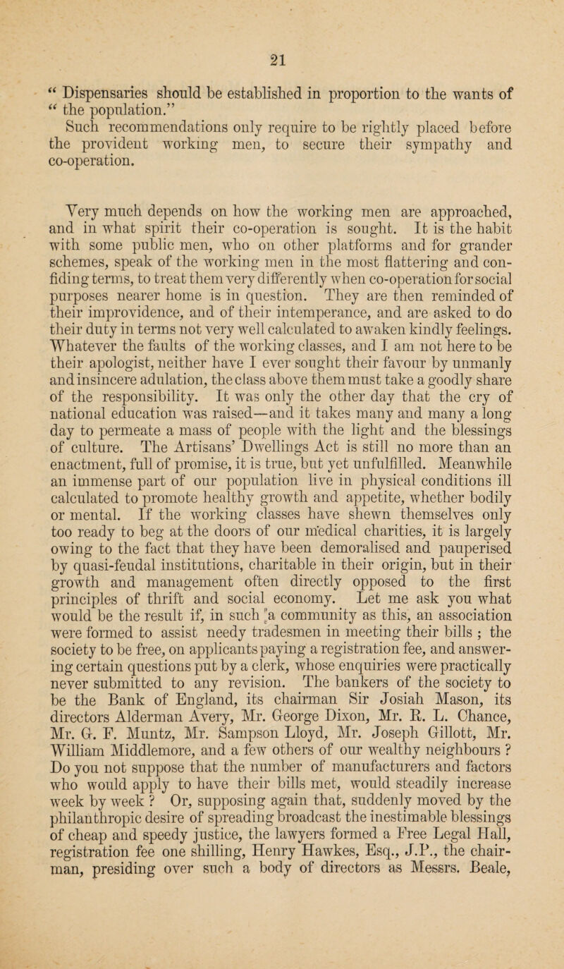 “ Dispensaries should be established in proportion to the wants of “ the population.” Such recommendations only require to be rightly placed before the provident working men, to secure their sympathy and co-operation. Very much depends on how the working men are approached, and in what spirit their co-operation is sought. It is the habit with some public men, who on other platforms and for grander schemes, speak of the working men in the most flattering and con¬ fiding terms, to treat them very differently when co-operation for social purposes nearer home is in question. They are then reminded of their improvidence, and of their intemperance, and are asked to do their duty in terms not very well calculated to awaken kindly feelings. Whatever the faults of the working classes, and I am not here to be their apologist, neither have I ever sought their favour by unmanly and insincere adulation, the class above them must take a goodly share of the responsibility. It was only the other day that the cry of national education was raised—and it takes many and many a long day to permeate a mass of people with the light and the blessings of culture. The Artisans’ Dwellings Act is still no more than an enactment, full of promise, it is true, but yet unfulfilled. Meanwhile an immense part of our population live in physical conditions ill calculated to promote healthy growth and appetite, whether bodily or mental. If the working classes have shewn themselves only too ready to beg at the doors of our medical charities, it is largely owing to the fact that they have been demoralised and pauperised by quasi-feudal institutions, charitable in their origin, but in their growth and management often directly opposed to the first principles of thrift and social economy. Let me ask you what would be the result if, in such 'a community as this, an association were formed to assist needy tradesmen in meeting their bills ; the society to be free, on applicants paying a registration fee, and answer¬ ing certain questions put by a clerk, whose enquiries were practically never submitted to any revision. The bankers of the society to be the Bank of England, its chairman Sir Josiah Mason, its directors Alderman Avery, Mr. George Dixon, Mr. R. L. Chance, Mr. G-. F. Muntz, Mr. Sampson Lloyd, Mr. Joseph Gillott, Mr. William Middlemore, and a few others of our wealthy neighbours ? Do you not suppose that the number of manufacturers and factors who would apply to have their bills met, would steadily increase week by week ? Or, supposing again that, suddenly moved by the philanthropic desire of spreading broadcast the inestimable blessings of cheap and speedy justice, the lawyers formed a Free Legal Hall, registration fee one shilling, Henry Hawkes, Esq., J.P., the chair¬ man, presiding over such a body of directors as Messrs. Beale,