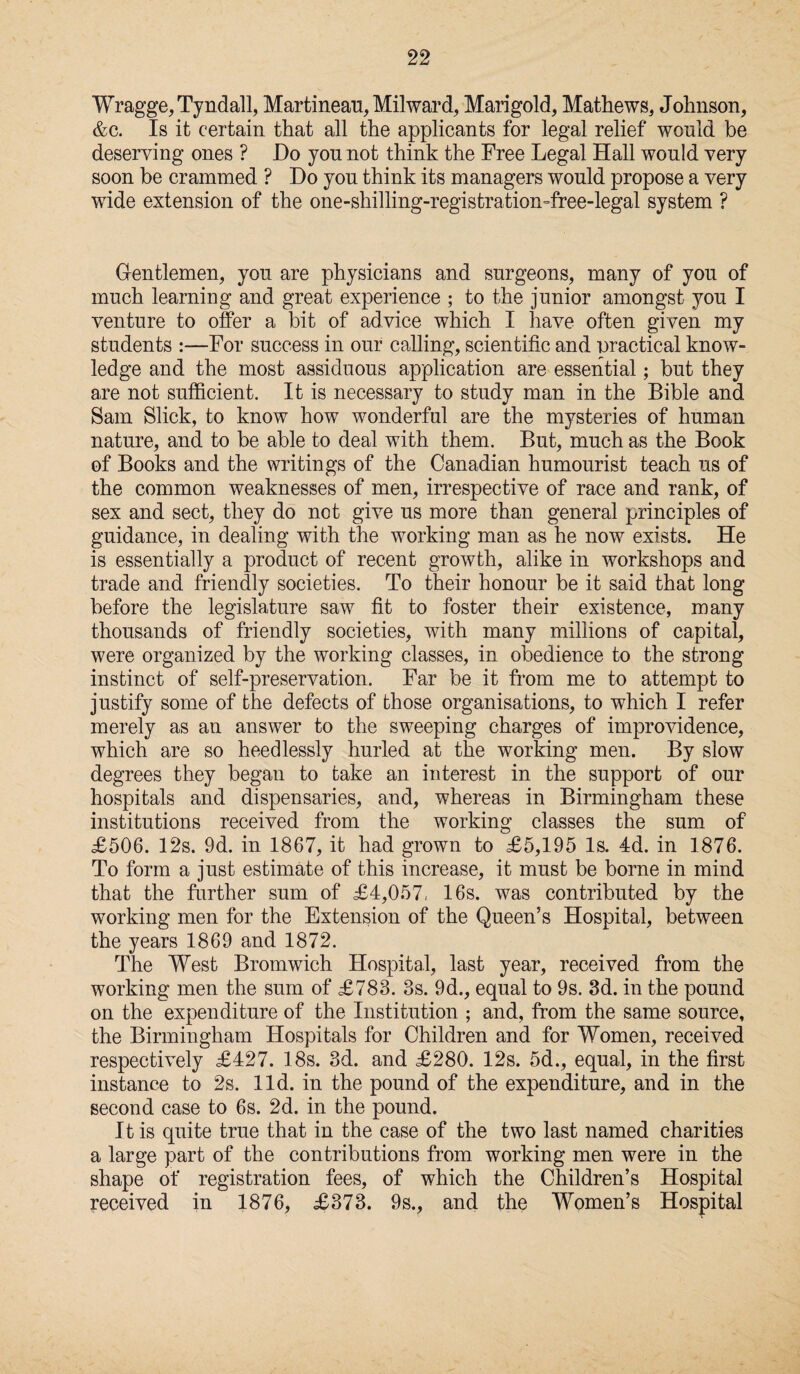 Wragge, Tyndall, Martineau, Milward, Marigold, Mathews, Johnson, &c. Is it certain that all the applicants for legal relief would be deserving ones ? Do you not think the Free Legal Hall would very soon be crammed ? Do you think its managers would propose a very wide extension of the one-shilling-registration-free-legal system ? Gentlemen, you are physicians and surgeons, many of you of much learning and great experience ; to the junior amongst you I venture to offer a bit of advice which I have often given my students :—For success in our calling, scientific and practical know¬ ledge and the most assiduous application are essential; but they are not sufficient. It is necessary to study man in the Bible and Sam Slick, to know how wonderful are the mysteries of human nature, and to be able to deal with them. But, much as the Book of Books and the writings of the Canadian humourist teach us of the common weaknesses of men, irrespective of race and rank, of sex and sect, they do not give us more than general principles of guidance, in dealing with the working man as he now exists. He is essentially a product of recent growth, alike in workshops and trade and friendly societies. To their honour be it said that long before the legislature saw fit to foster their existence, many thousands of friendly societies, with many millions of capital, were organized by the working classes, in obedience to the strong instinct of self-preservation. Far be it from me to attempt to justify some of the defects of those organisations, to which I refer merely as an answer to the sweeping charges of improvidence, which are so heedlessly hurled at the working men. By slow degrees they began to take an interest in the support of our hospitals and dispensaries, and, whereas in Birmingham these institutions received from the working classes the sum of £506. 12s. 9d. in 1867, it had grown to £5,195 Is. 4d. in 1876. To form a just estimate of this increase, it must be borne in mind that the further sum of £4,057, 16s. was contributed by the working men for the Extension of the Queen’s Hospital, between the years 1869 and 1872. The West Bromwich Hospital, last year, received from the working men the sum of £783. 3s. 9d., equal to 9s. 3d. in the pound on the expenditure of the Institution ; and, from the same source, the Birmingham Hospitals for Children and for Women, received respectively £427. 18s. 3d. and £280. 12s. 5d., equal, in the first instance to 2s. lid. in the pound of the expenditure, and in the second case to 6s. 2d. in the pound. It is quite true that in the case of the two last named charities a large part of the contributions from working men were in the shape of registration fees, of which the Children’s Hospital received in 1876, £373. 9s., and the Women’s Hospital