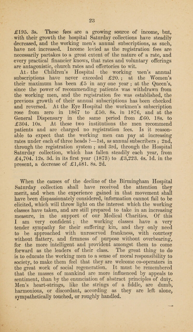 £195. 3s. These fees are a growing source of income, but, with their growth the hospital Saturday collections have steadily decreased, and the working men’s annual subscriptions, as such, have not increased. Income levied as the registration fees are necessarily partakes to a great extent of the nature of a rate, and every practical financier knows, that rates and voluntary offerings are antagonistic, church rates and offertories to wit. At* the Children’s Hospital the working men’s annual subscriptions have never exceeded £20. ; at the Women’s their maximum has been £5 in any one year ; at the Queen’s, since the power of recommending patients was withdrawn from the working men, and the registration fee was established, the previous growth of their annual subscriptions has been checked and reversed. At the Eye Hospital the workmen’s subscription rose from zero in 1867 to £50. 8s. in 1876, and at the General Dispensary in the same period from £60. 18s. to £304. 10s. At these two institutions the men recommend patients and are charged no registration fees. Is it reason¬ able to expect that the working men can pay at increasing rates under each of three heads ?—1st, as annual subscribers ; 2nd, through the registration system ; and 3rd, through the Hospital Saturday collection, which has fallen steadily each year, from £4,704. 12s. 3d. in its first year (1873) to £3,223. 4s. Id. in the present, a decrease of £1,481. 8s. 2d. When the causes of the decline of the Birmingham Hospital Saturday collection shall have received the attention they merit, and when the experience gained in that movement shall have been dispassionately considered, information cannot fail to be elicited, which will throw light on the interest which the working classes have taken, and are still prepared to take in an increasing measure, in the support of our Medical Charities. Of this I am very confident; the working classes have a very tender sympathy for their suffering kin, and they only need to be approached with unreserved frankness, with courtesy without flattery, and firmness of purpose without overbearing, for the more intelligent and provident amongst them to come forward as the leaders of their class. The great thing to do is to educate the working men to a sense of moral responsibility to society, to make them feel that they are welcome co-operators in the great work of social regeneration. It must be remembered that the masses of mankind are more influenced by appeals to sentiment, than by the enunciation of abstract principles of duty. Men’s heart-strings, like the strings of a fiddle, are dumb, harmonious, or discordant, according as they are left alone, sympathetically touched, or roughly handled.