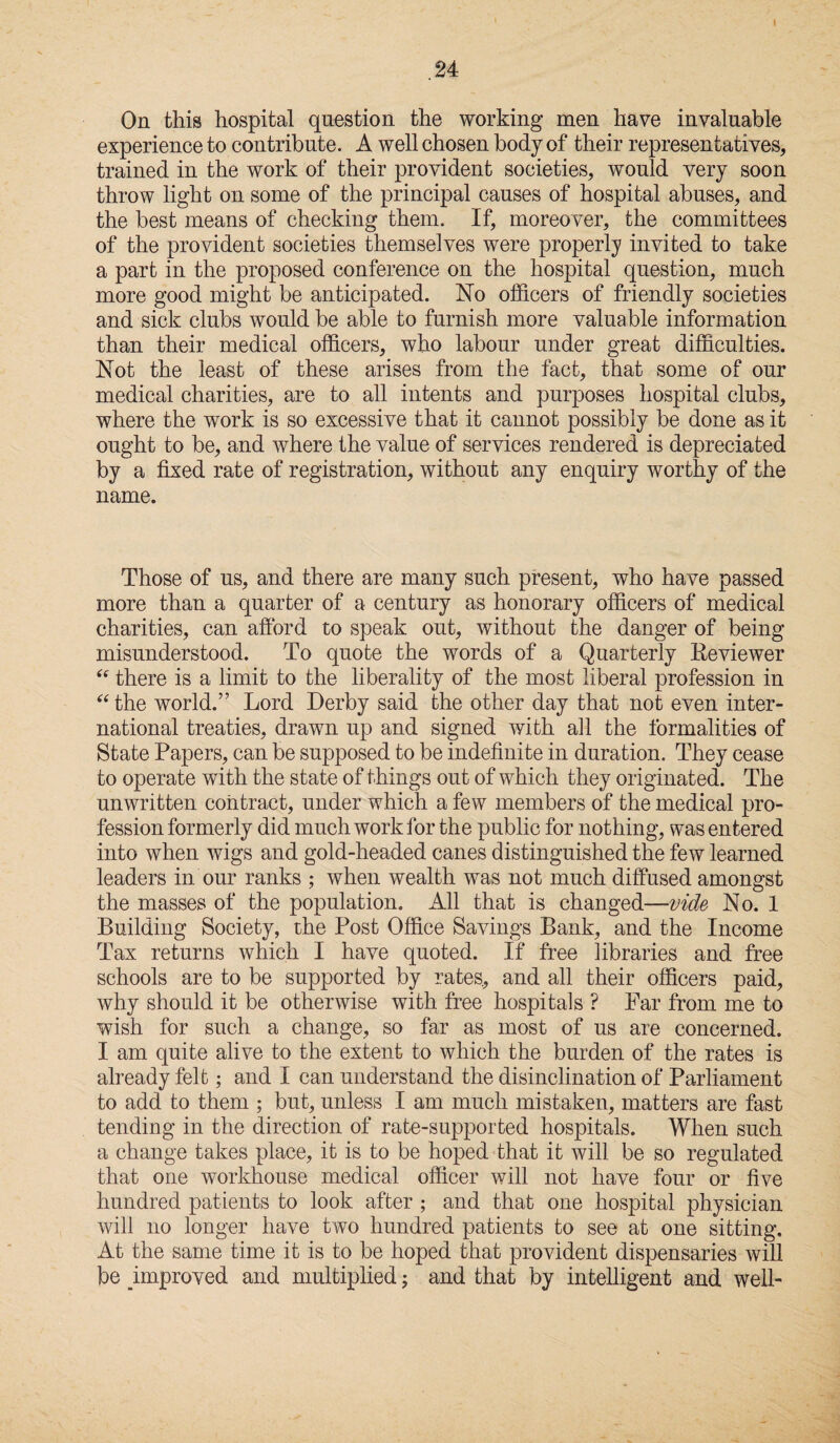 I .24 On this hospital question the working men have invaluable experience to contribute. A well chosen body of their representatives, trained in the work of their provident societies, wmuld very soon throw light on some of the principal causes of hospital abuses, and the best means of checking them. If, moreover, the committees of the provident societies themselves were properly invited to take a part in the proposed conference on the hospital question, much more good might be anticipated. No officers of friendly societies and sick clubs would be able to furnish more valuable information than their medical officers, who labour under great difficulties. Not the least of these arises from the fact, that some of our medical charities, are to all intents and purposes hospital clubs, where the work is so excessive that it cannot possibly be done as it ought to be, and where the value of services rendered is depreciated by a fixed rate of registration, without any enquiry worthy of the name. Those of us, and there are many such present, who have passed more than a quarter of a century as honorary officers of medical charities, can afford to speak out, without the danger of being misunderstood. To quote the words of a Quarterly Reviewer “ there is a limit to the liberality of the most liberal profession in “the world.” Lord Derby said the other day that not even inter¬ national treaties, drawn up and signed with all the formalities of State Papers, can be supposed to be indefinite in duration. They cease to operate with the state of things out of which they originated. The unwritten contract, under which a few members of the medical pro¬ fession formerly did much work for the public for nothing, was entered into when wigs and gold-headed canes distinguished the few learned leaders in our ranks ; when wealth was not much diffused amongst the masses of the population. All that is changed—vide No. 1 Building Society, the Post Office Savings Bank, and the Income Tax returns which I have quoted. If free libraries and free schools are to be supported by rates, and all their officers paid, why should it be otherwise with free hospitals ? Far from me to wish for such a change, so far as most of us are concerned. I am quite alive to the extent to which the burden of the rates is already felt; and I can understand the disinclination of Parliament to add to them ; but, unless I am much mistaken, matters are fast tending in the direction of rate-supported hospitals. When such a change takes place, it is to be hoped that it will be so regulated that one workhouse medical officer will not have four or five hundred patients to look after ; and that one hospital physician will no longer have two hundred patients to see at one sitting. At the same time it is to be hoped that provident dispensaries will be improved and multiplied; and that by intelligent and well-