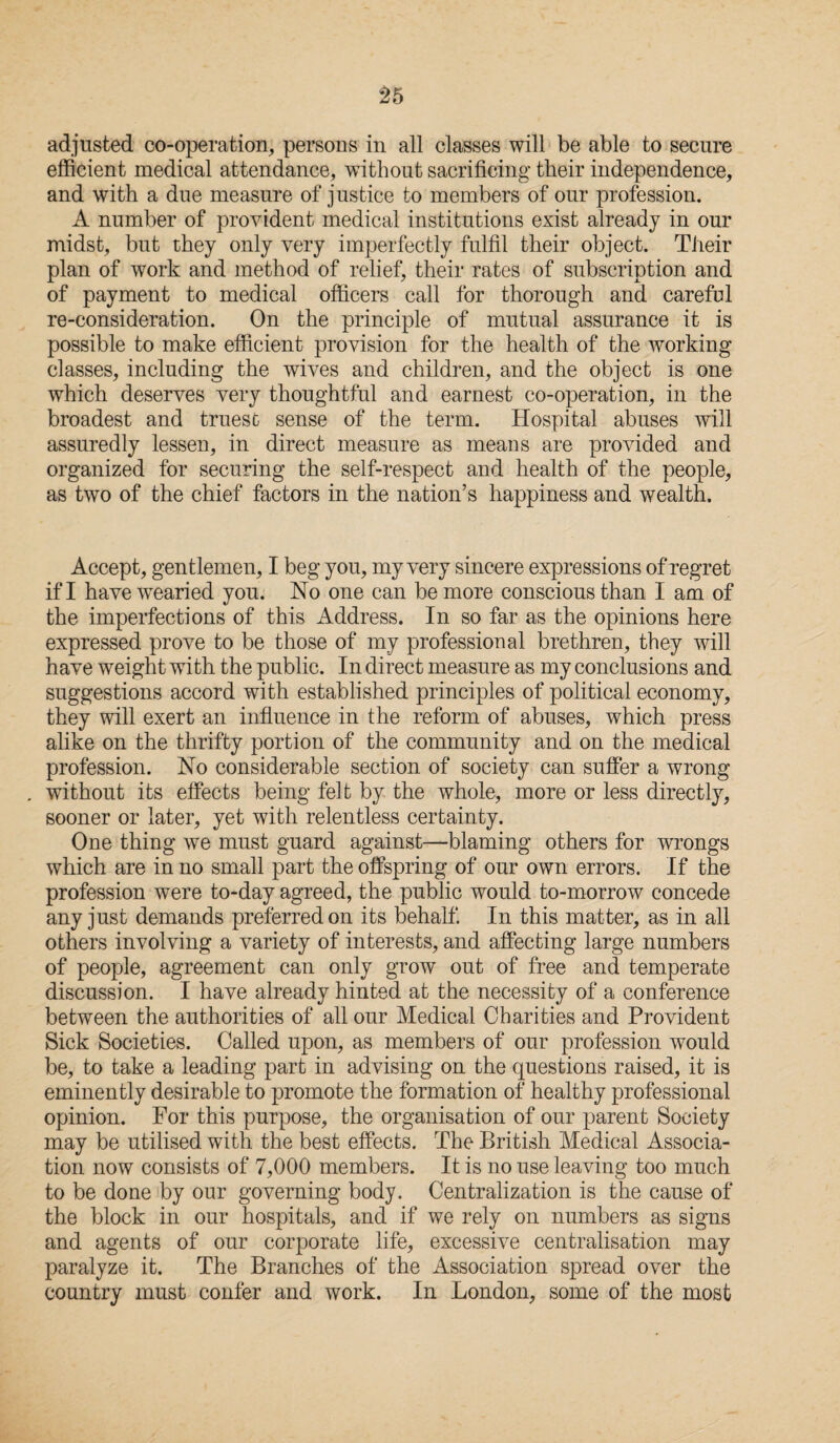 adjusted co-operation, persons in all classes will be able to secure efficient medical attendance, without sacrificing their independence, and with a due measure of justice to members of our profession. A number of provident medical institutions exist already in our midst, but they only very imperfectly fulfil their object. Their plan of work and method of relief, their rates of subscription and of payment to medical officers call for thorough and careful re-consideration. On the principle of mutual assurance it is possible to make efficient provision for the health of the working classes, including the wives and children, and the object is one which deserves very thoughtful and earnest co-operation, in the broadest and truesc sense of the term. Hospital abuses will assuredly lessen, in direct measure as means are provided and organized for securing the self-respect and health of the people, as two of the chief factors in the nation’s happiness and wealth. Accept, gentlemen, I beg you, my very sincere expressions of regret if I have wearied you. No one can be more conscious than I am of the imperfections of this Address. In so far as the opinions here expressed prove to be those of my professional brethren, they will have weight with the public. In direct measure as my conclusions and suggestions accord with established principles of political economy, they will exert an influence in the reform of abuses, which press alike on the thrifty portion of the community and on the medical profession. No considerable section of society can suffer a wrong . without its effects being felt by the whole, more or less directly, sooner or later, yet with relentless certainty. One thing we must guard against—blaming others for wrongs which are in no small part the offspring of our own errors. If the profession were to-day agreed, the public would to-morrow concede any just demands preferred on its behalf. In this matter, as in all others involving a variety of interests, and affecting large numbers of people, agreement can only grow out of free and temperate discussion. I have already hinted at the necessity of a conference between the authorities of all our Medical Charities and Provident Sick Societies. Called upon, as members of our profession would be, to take a leading part in advising on the questions raised, it is eminently desirable to promote the formation of healthy professional opinion. For this purpose, the organisation of our parent Society may be utilised with the best effects. The British Medical Associa¬ tion now consists of 7,000 members. It is no use leaving too much to be done by our governing body. Centralization is the cause of the block in our hospitals, and if we rely on numbers as signs and agents of our corporate life, excessive centralisation may paralyze it. The Branches of the Association spread over the country must confer and work. In London, some of the most