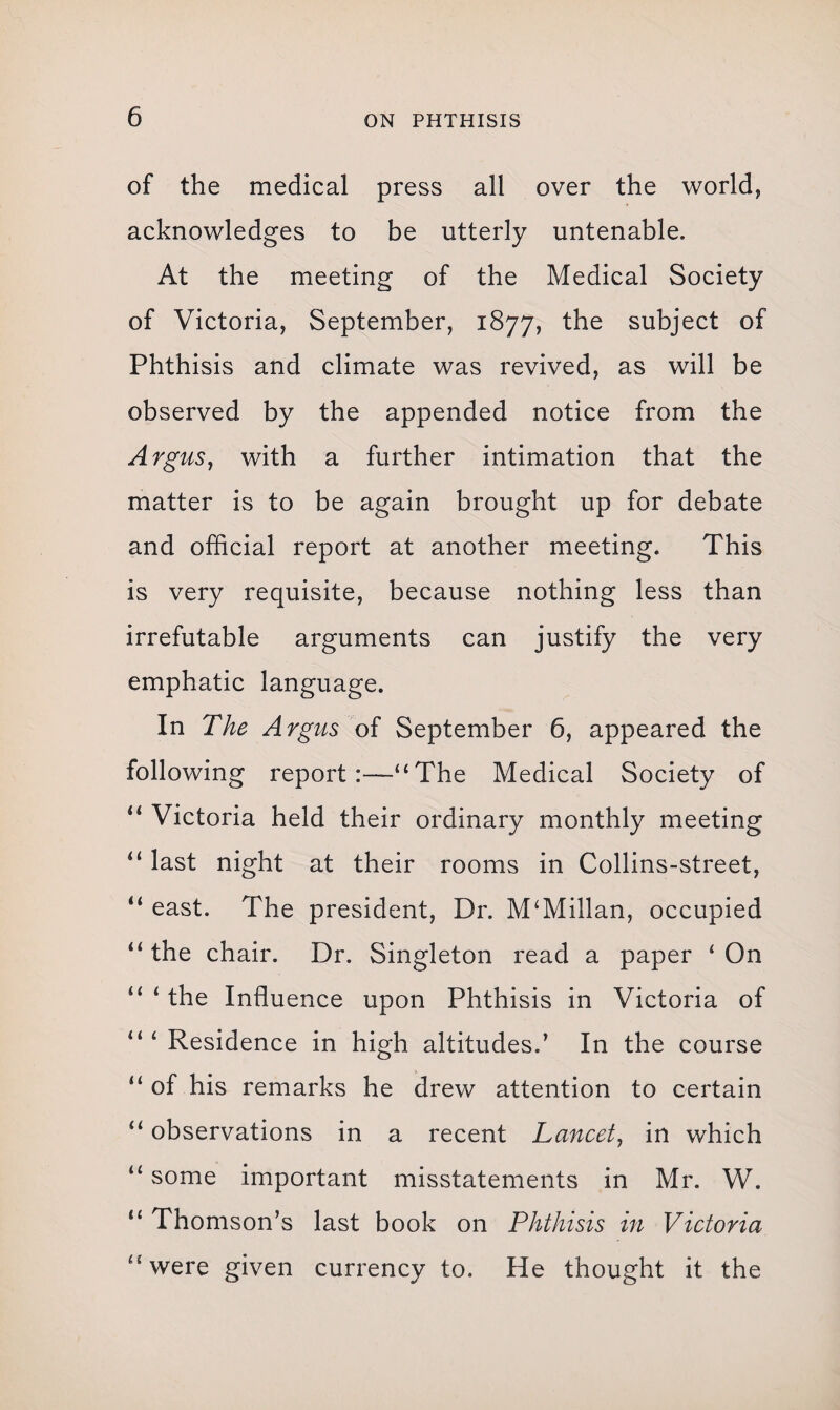 of the medical press all over the world, acknowledges to be utterly untenable. At the meeting of the Medical Society of Victoria, September, 1877, the subject of Phthisis and climate was revived, as will be observed by the appended notice from the Argus, with a further intimation that the matter is to be again brought up for debate and official report at another meeting. This is very requisite, because nothing less than irrefutable arguments can justify the very emphatic language. In The Argus of September 6, appeared the following report :—<£ The Medical Society of “ Victoria held their ordinary monthly meeting “ last night at their rooms in Collins-street, “ east. The president, Dr. M£Millan, occupied u the chair. Dr. Singleton read a paper £ On “ 1 the Influence upon Phthisis in Victoria of “ 1 Residence in high altitudes.’ In the course 11 of his remarks he drew attention to certain “ observations in a recent Lancet, in which u some important misstatements in Mr. W. “ Thomson’s last book on Phthisis in Victoria “were given currency to. He thought it the