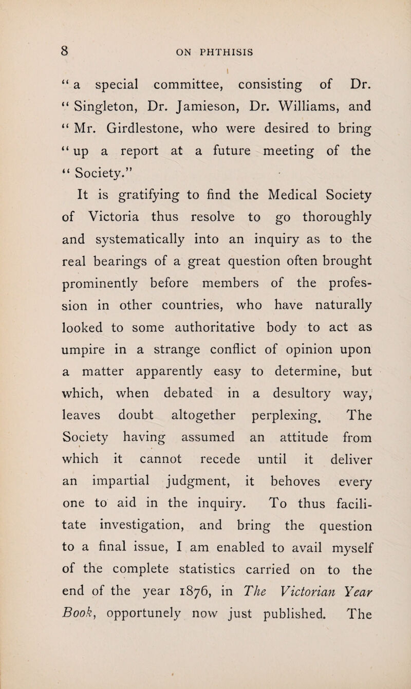 “ a special committee, consisting of Dr. “ Singleton, Dr. Jamieson, Dr. Williams, and “ Mr. Girdlestone, who were desired to bring “up a report at a future meeting of the “ Society.” It is gratifying to find the Medical Society of Victoria thus resolve to go thoroughly and systematically into an inquiry as to the real bearings of a great question often brought prominently before members of the profes¬ sion in other countries, who have naturally looked to some authoritative body to act as umpire in a strange conflict of opinion upon a matter apparently easy to determine, but which, when debated in a desultory way, leaves doubt altogether perplexing. The Society having assumed an attitude from % which it cannot recede until it deliver an impartial judgment, it behoves every one to aid in the inquiry. To thus facili¬ tate investigation, and bring the question to a final issue, I am enabled to avail myself of the complete statistics carried on to the end of the year 1876, in The Victorian Year Book, opportunely now just published. The
