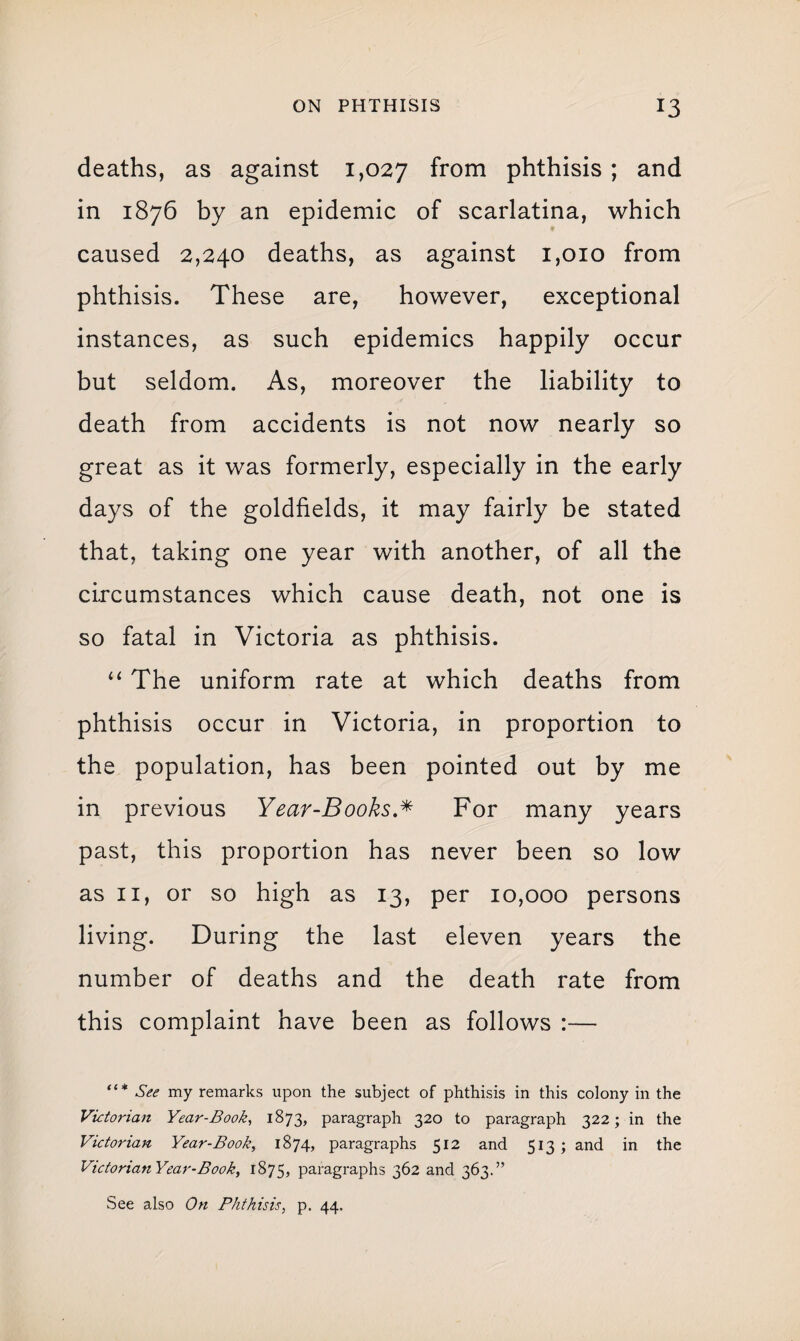 deaths, as against 1,027 from phthisis ; and in 1876 by an epidemic of scarlatina, which caused 2,240 deaths, as against 1,010 from phthisis. These are, however, exceptional instances, as such epidemics happily occur but seldom. As, moreover the liability to death from accidents is not now nearly so great as it was formerly, especially in the early days of the goldfields, it may fairly be stated that, taking one year with another, of all the circumstances which cause death, not one is so fatal in Victoria as phthisis. “ The uniform rate at which deaths from phthisis occur in Victoria, in proportion to the population, has been pointed out by me in previous Year-Books.* For many years past, this proportion has never been so low as 11, or so high as 13, per 10,000 persons living. During the last eleven years the number of deaths and the death rate from this complaint have been as follows :— See my remarks upon the subject of phthisis in this colony in the Victorian Year-Book, 1873, paragraph 320 to paragraph 322; in the Victorian Year-Book, 1874, paragraphs 512 and 513; and in the VidorianYear-Booky 1875, paragraphs 362 and 363.” See also On Phthisis, p. 44.