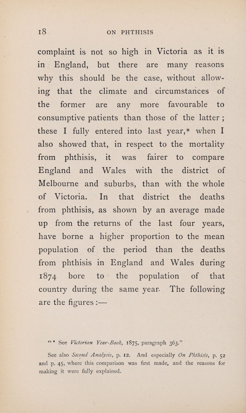 complaint is not so high in Victoria as it is in England, but there are many reasons why this should be the case, without allow¬ ing that the climate and circumstances of the former are any more favourable to consumptive patients than those of the latter ; these I fully entered into last year,* when I also showed that, in respect to the mortality from phthisis, it was fairer to compare England and Wales with the district of Melbourne and suburbs, than with the whole of Victoria. In that district the deaths from phthisis, as shown by an average made up from the returns of the last four years, have borne a higher proportion to the mean population of the period than the deaths from phthisis in England and Wales during 1874 bore to the population of that country during the same yean The following are the figures :— *** See Victorian Year-Book, 1875, paragraph 363.” See also Second Analysis, p. 12. And especially On Phthisis, p. 52 and p. 45, where this comparison was first made, and the reasons for making it were fully explained.