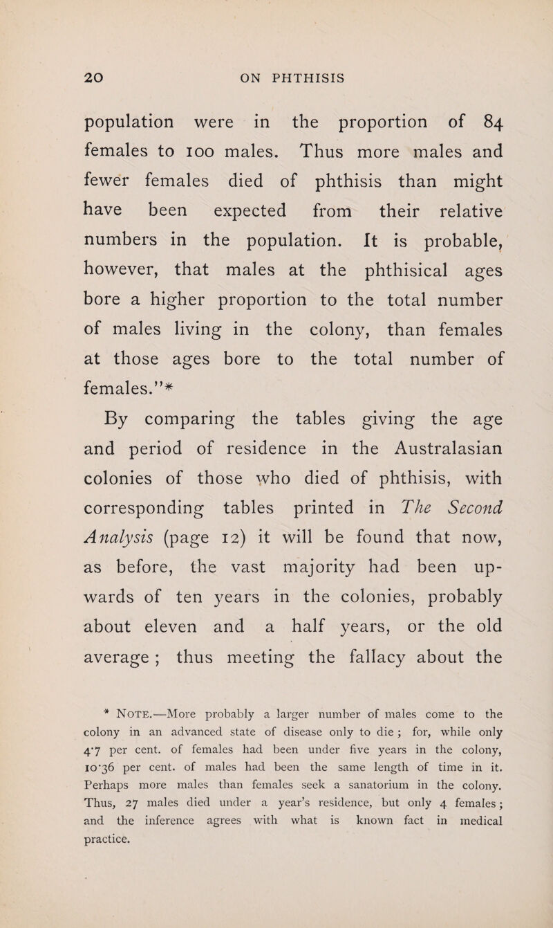 population were in the proportion of 84 females to 100 males. Thus more males and fewer females died of phthisis than might have been expected from their relative numbers in the population. It is probable, however, that males at the phthisical ages bore a higher proportion to the total number of males living in the colony, than females at those ages bore to the total number of females.”* By comparing the tables giving the age and period of residence in the Australasian colonies of those who died of phthisis, with corresponding tables printed in The Second Analysis (page 12) it will be found that now, as before, the vast majority had been up¬ wards of ten years in the colonies, probably about eleven and a half years, or the old average ; thus meeting the fallacy about the * Note.—More probably a larger number of males come to the colony in an advanced state of disease only to die ; for, while only 4‘7 per cent, of females had been under five years in the colony, 10'36 per cent, of males had been the same length of time in it. Perhaps more males than females seek a sanatorium in the colony. Thus, 27 males died under a year’s residence, but only 4 females; and the inference agrees with what is known fact in medical practice.