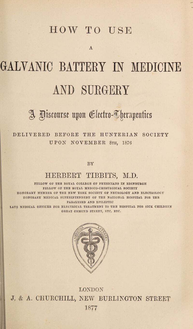 HOW TO USE A GALVANIC BATTERY IN MEDICINE AND SURGERY jjkwtm upon €ktxo-%\txi\pnim DELIVERED BEFORE THE HUNTERIAN SOCIETY UPON NOVEMBER 8th, 1876 BY HERBERT TIBBIES, M.D. FELLOW OF THE EOYAL COLLEGE OF PHYSICIANS IN EDINBURGH FELLOW OF THE EOYAL MEDICO-CHIEURGICAL SOCIETY HONORARY MEMBER OF THE NEW YORK SOCIETY OF NEUROLOGY AMD ELECTROLOGY HONORARY MEDICAL SUPERINTENDENT OF THE NATIONAL HOSPITAL FOR THE PARALYSED AND EPILEPTIC LATE MEDICAL OFFICER FOR ELECTRICAL TREATMENT TO THE HOSPITAL FOR SICK CHILDREN GREAT ORMOND STREET, ETC. ETC. LONDON J, & A. CHURCHILL, NEW BURLINGTON STREET 1877