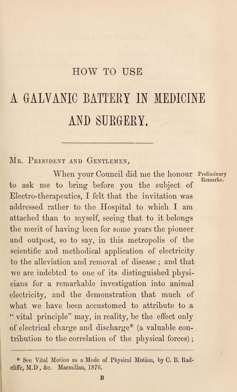 A GALVANIC BATTERY IN MEDICINE AND SURGERY. Mr. President and Gentlemen, When your Council did me the honour Preliminary Remarks. to ask me to bring before yon the subject of Electro-therapeutics, I felt that the invitation was addressed rather to the Hospital to which I am attached than to myself, seeing that to it belongs the merit of having been for some years the pioneer and outpost, so to say, in this metropolis of the scientific and methodical application of electricity to the alleviation and removal of disease ; and that we are indebted to one of its distinguished physi¬ cians for a remarkable investigation into animal electricity, and the demonstration that much of what we have been accustomed to attribute to a “ vital principle” may, in reality, be the effect only of electrical charge and discharge* (a valuable con¬ tribution to the correlation of the physical forces); * See Vital Motion as a Mode of Physical Motion, by C. B. Rad- clilfc, M.D , &c. Macmillan, 1876. B