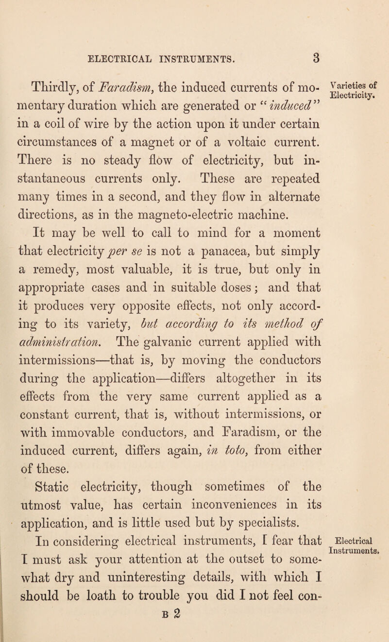 Thirdly, of Faradism, the induced currents of mo¬ mentary duration which are generated or “induced” in a coil of wire by the action upon it under certain circumstances of a magnet or of a voltaic current. There is no steady flow of electricity, but in¬ stantaneous currents only. These are repeated many times in a second, and they flow in alternate directions, as in the magneto-electric machine. It may be well to call to mind for a moment that electricity/^ se is not a panacea, but simply a remedy, most valuable, it is true, but only in appropriate cases and in suitable doses; and that it produces very opposite effects, not only accord¬ ing to its variety, but according to its method of administration. The galvanic current applied with intermissions—that is, by moving the conductors during the application—differs altogether in its effects from the very same current applied as a constant current, that is, without intermissions, or with immovable conductors, and Faradism, or the induced current, differs again, in toto, from either of these. Static electricity, though sometimes of the utmost value, has certain inconveniences in its application, and is little used but by specialists. In considering electrical instruments, [ fear that I must ask your attention at the outset to some¬ what dr}^ and uninteresting details, with which I should be loath to trouble you did I not feel con- b 2 Varieties of Electricity, Electrical Instruments),