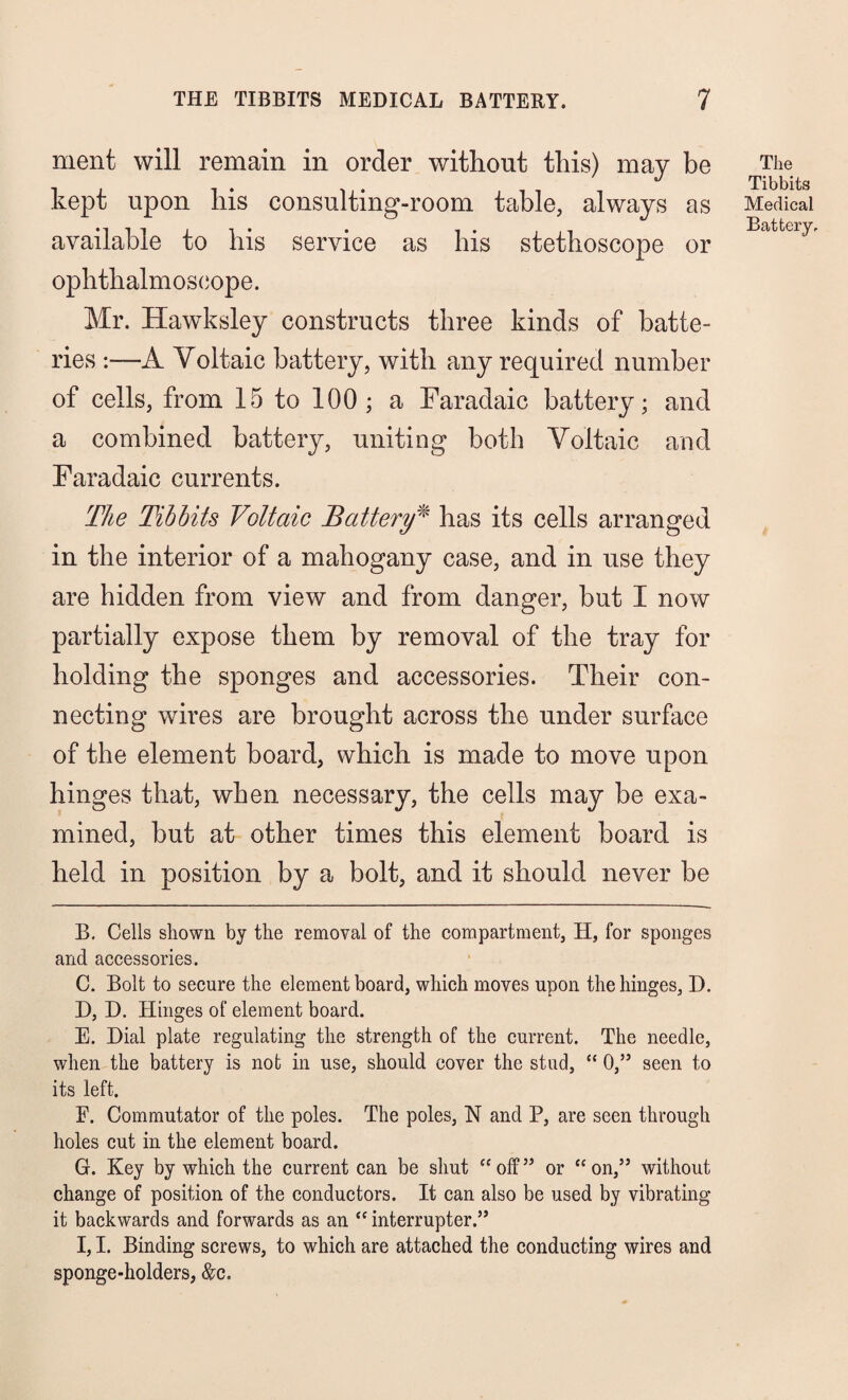 ment will remain in order without this) may be kept upon his consulting-room table, always as available to his service as his stethoscope or ophthalmoscope. Mr. Hawksley constructs three kinds of batte¬ ries A Voltaic battery, with any required number of cells, from 15 to 100; a Faradaic battery; and a combined battery, uniting both Voltaic and Faradaic currents. The Tibbits Voltaic Battery* has its cells arranged in the interior of a mahogany case, and in use they are hidden from view and from danger, but I now partially expose them by removal of the tray for holding the sponges and accessories. Their con¬ necting wires are brought across the under surface of the element board, which is made to move upon hinges that, when necessary, the cells may be exa¬ mined, but at other times this element board is held in position by a bolt, and it should never be B. Cells shown by the removal of the compartment, H, for sponges and accessories. C. Bolt to secure the element board, which moves upon the hinges, D. D. D. Hinges of element board. E. Dial plate regulating the strength of the current. The needle, when the battery is not in use, should cover the stud, “ 0,” seen to its left. E. Commutator of the poles. The poles, N and P, are seen through holes cut in the element board. G. Key by which the current can be shut “off” or “on,” without change of position of the conductors. It can also be used by vibrating it backwards and forwards as an “ interrupter.” I, I. Binding screws, to which are attached the conducting wires and sponge-holders, &c. The Tibbits Medical