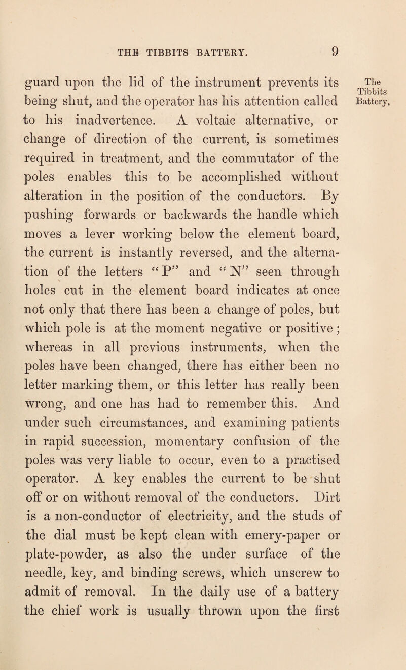 guard upon the lid of the instrument prevents its to his inadvertence. A voltaic alternative, or change of direction of the current, is sometimes required in treatment, and the commutator of the poles enables this to be accomplished without alteration in the position of the conductors. By pushing forwards or backwards the handle which moves a lever working below the element board, the current is instantly reversed, and the alterna¬ tion of the letters “ P” and “ N” seen through holes cut in the element board indicates at once not only that there has been a change of poles, but which pole is at the moment negative or positive ; whereas in all previous instruments, when the poles have been changed, there has either been no letter marking them, or this letter has really been wrong, and one has had to remember this. And under such circumstances, and examining patients in rapid succession, momentary confusion of the poles was very liable to occur, even to a practised operator. A key enables the current to be shut off or on without removal of the conductors. Dirt is a non-conductor of electricity, and the studs of the dial must be kept clean with emery-paper or plate-powder, as also the under surface of the needle, key, and binding screws, which unscrew to admit of removal. In the daily use of a battery the chief work is usually thrown upon the first The Tibbits