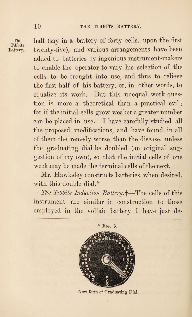 The Tibbits Battery. half (say in a battery of forty cells, upon the first twenty-five), and various arrangements have been added to batteries by ingenious instrument-makers to enable the operator to vary his selection of the cells to be brought into use, and thus to relieve the first half of his battery, or, in other words, to equalize its work. But this unequal work ques¬ tion is more a theoretical than a practical evil; for if the initial cells grow weaker a greater number can be placed in use. I have carefully studied all the proposed modifications, and have found in all of them the remedy worse than the disease, unless the graduating dial be doubled (an original sug¬ gestion of my own), so that the initial cells of one week may be made the terminal cells of the next. Mr. Hawksley constructs batteries, when desired, with this double dial.* The Tibbits Induction Battery.f—The cells of this instrument are similar in construction to those i employed in the voltaic battery I have just de- * Fig. 3. New form of Graduating Dial,