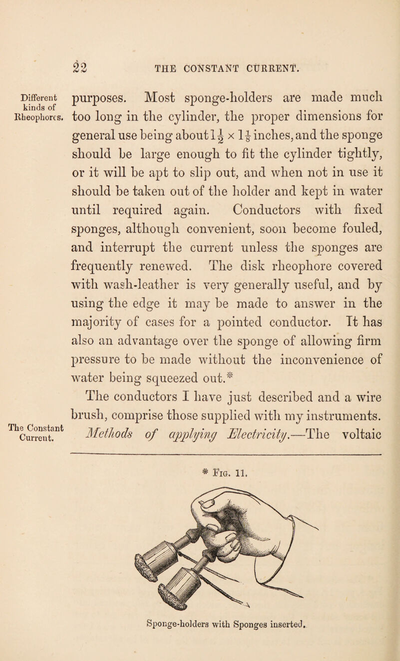 Different kinds of Rheophorcs. The Constant Current. purposes. Most sponge-holders are made much too long in the cylinder, the proper dimensions for general use being about x 1J inches, and the sponge should he large enough to fit the cylinder tightly, or it will be apt to slip out, and when not in use it should be taken out of the holder and kept in water until required again. Conductors with fixed sponges, although convenient, soon become fouled, and interrupt the current unless the sponges are frequently renewed. The disk rheophore covered with wash-leather is very generally useful, and by using the edge it may be made to answer in the majority of cases for a pointed conductor. It has also an advantage over the sponge of allowing firm pressure to be made without the inconvenience of water being squeezed out.* The conductors I have just described and a wire brush, comprise those supplied with my instruments. Methods of applying Electricity.—The voltaic * Fig. 11. Sponge-ho]ders with Sponges inserted.