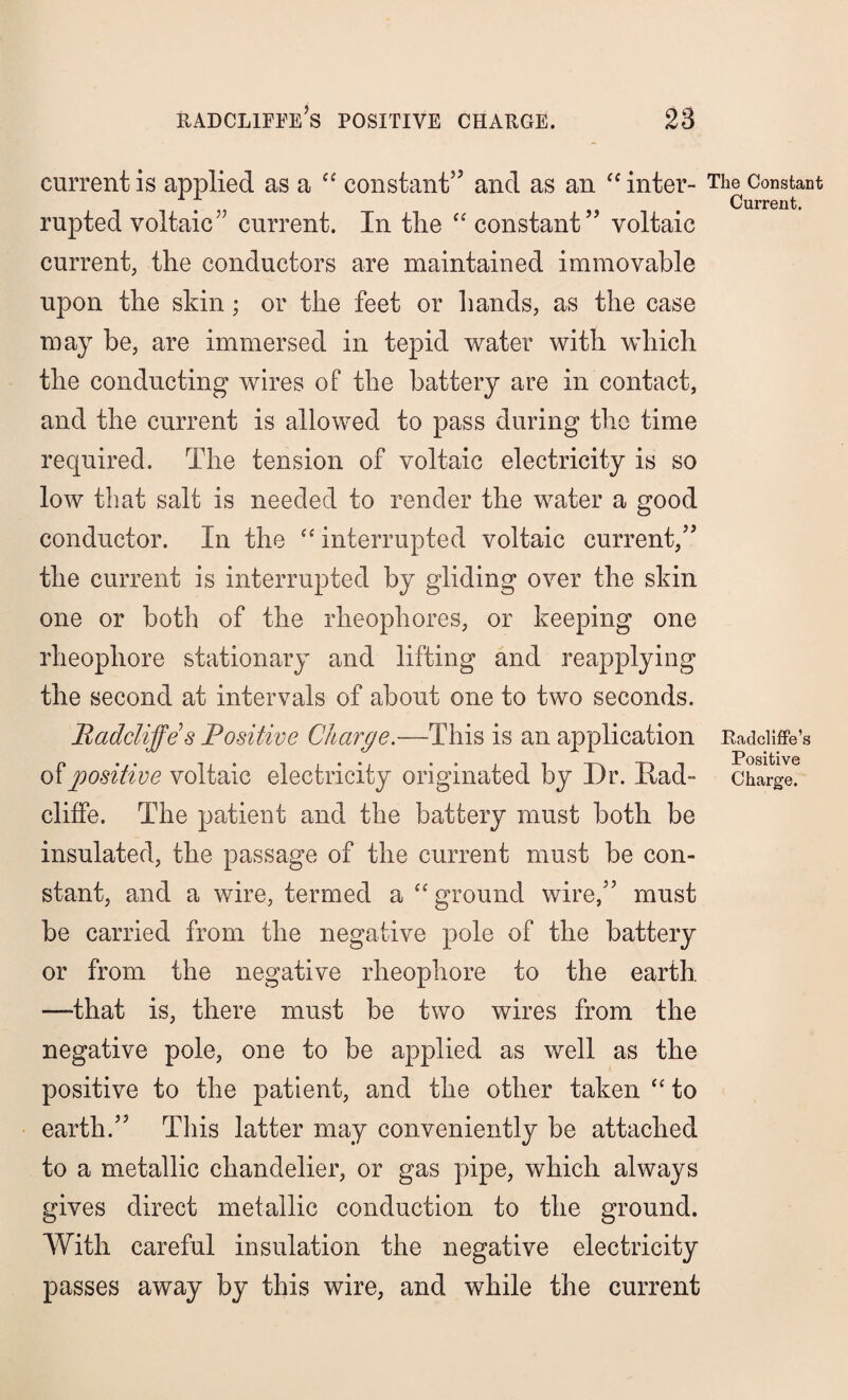 current is applied as a “ constant” and as an “ inter- The Constant , . Current. rupted voltaic” current. In the “ constant” voltaic current, the conductors are maintained immovable upon the skin ; or the feet or hands, as the case may be, are immersed in tepid water with which the conducting wires of the battery are in contact, and the current is allowed to pass during the time required. The tension of voltaic electricity is so low that salt is needed to render the water a good conductor. In the “ interrupted voltaic current,” the current is interrupted by gliding over the skin one or both of the rheophores, or keeping one rheophore stationary and lifting and reapplying the second at intervals of about one to two seconds. Radcliffes Positive Charge.—This is an application Radciiffe’s of positive voltaic electricity originated by Dr. Rad- Charge, cliffe. The patient and the battery must both be insulated, the passage of the current must be con¬ stant, and a wire, termed a “ ground wire,” must be carried from the negative pole of the battery or from the negative rheophore to the earth —that is, there must be two wires from the negative pole, one to be applied as well as the positive to the patient, and the other taken “ to earth.” This latter may conveniently be attached to a metallic chandelier, or gas pipe, which always gives direct metallic conduction to the ground. With careful insulation the negative electricity passes away by this wire, and while the current