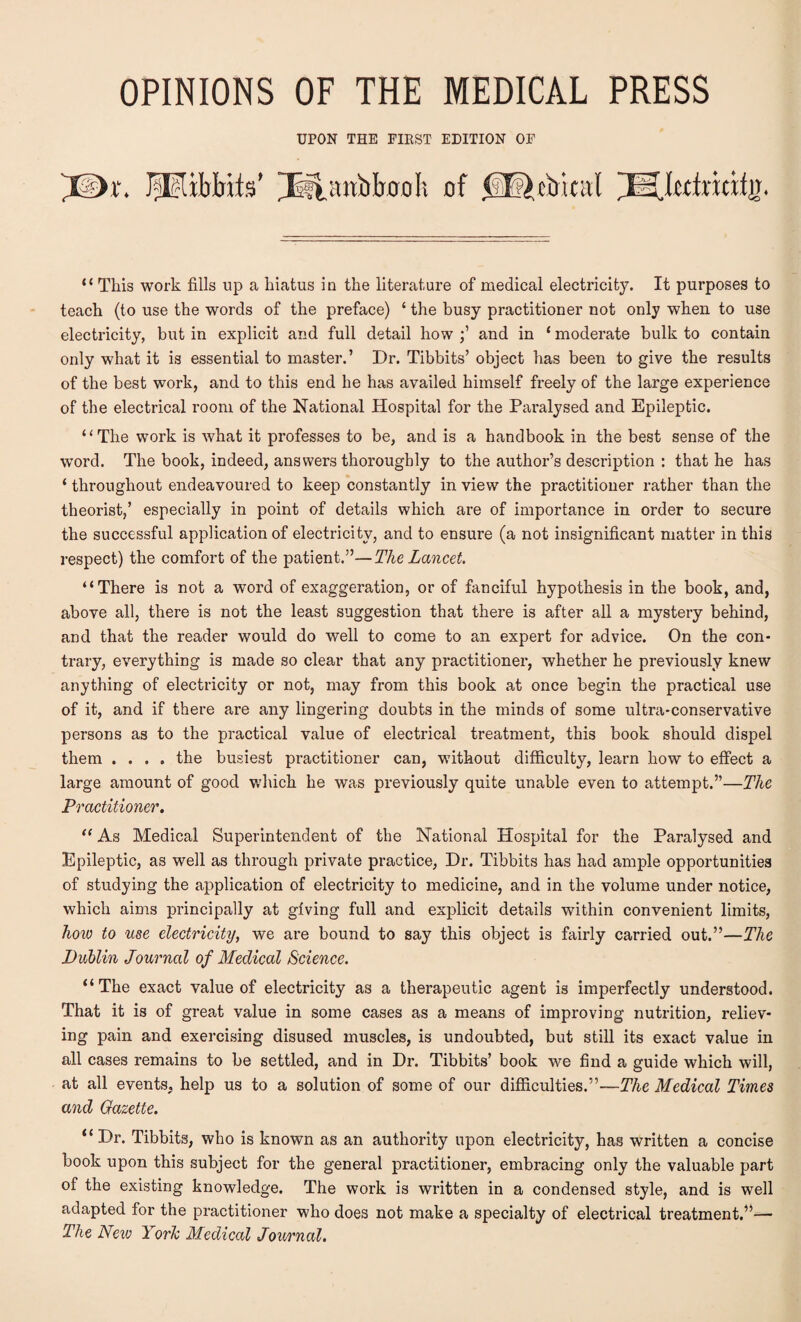 UPON THE FIKST EDITION OF PEifrHts’ Psftswbljoali “ This work fills up a hiatus in the literature of medical electricity. It purposes to teach (to use the words of the preface) 4 the busy practitioner not only when to use electricity, but in explicit and full detail how and in ‘ moderate bulk to contain only what it is essential to master.’ Dr. Tibbits’ object has been to give the results of the best work, and to this end he has availed himself freely of the large experience of the electrical room of the National Hospital for the Paralysed and Epileptic. “The work is what it professes to be, and is a handbook in the best sense of the word. The book, indeed, answers thoroughly to the author’s description : that he has ‘ throughout endeavoured to keep constantly in view the practitioner rather than the theorist,’ especially in point of details which are of importance in order to secure the successful application of electricity, and to ensure (a not insignificant matter in this respect) the comfort of the patient.”—The Lancet. “There is not a word of exaggeration, or of fanciful hypothesis in the book, and, above all, there is not the least suggestion that there is after all a mystery behind, and that the reader would do well to come to an expert for advice. On the con¬ trary, everything is made so clear that any practitioner, whether he previously knew anything of electricity or not, may from this book at once begin the practical use of it, and if there are any lingering doubts in the minds of some ultra-conservative persons as to the practical value of electrical treatment, this book should dispel them .... the busiest practitioner can, without difficulty, learn how to effect a large amount of good which he was previously quite unable even to attempt.”—The Practitioner. “ As Medical Superintendent of the National Hospital for the Paralysed and Epileptic, as well as through private practice, Dr. Tibbits has had ample opportunities of studying the application of electricity to medicine, and in the volume under notice, which aims principally at giving full and explicit details within convenient limits, how to use electricity, we are bound to say this object is fairly carried out.”—The Dublin Journal of Medical Science. “The exact value of electricity as a therapeutic agent is imperfectly understood. That it is of great value in some cases as a means of improving nutrition, reliev¬ ing pain and exercising disused muscles, is undoubted, but still its exact value in all cases remains to be settled, and in Dr. Tibbits’ book we find a guide which will, at all events, help us to a solution of some of our difficulties.”—The Medical Times and Gazette. “ Dr. Tibbits, who is known as an authority upon electricity, has written a concise book upon this subject for the general practitioner, embracing only the valuable part of the existing knowledge. The work is written in a condensed style, and is well adapted for the practitioner who does not make a specialty of electrical treatment.”— The New Yorlc Medical Journal.