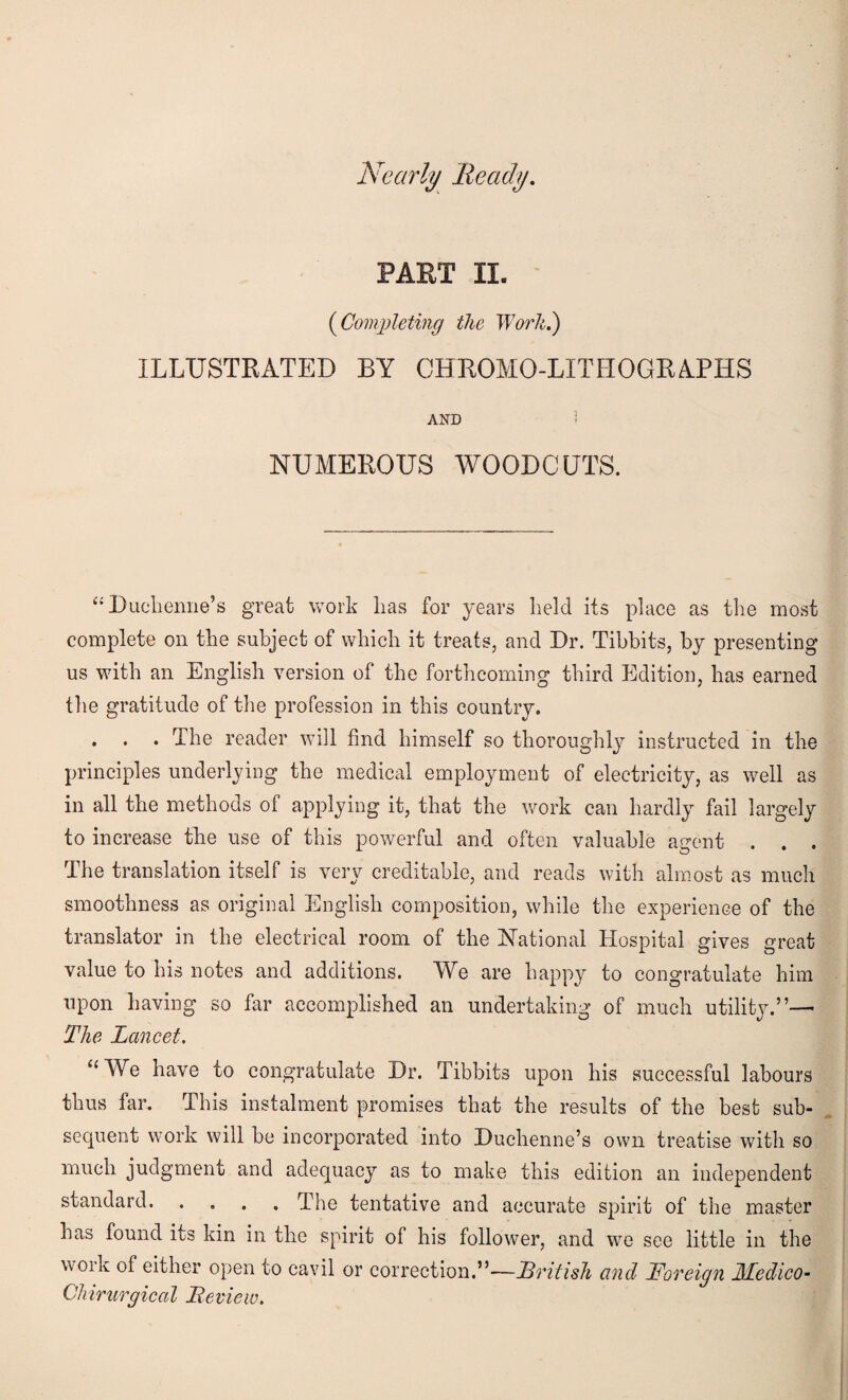 Nearly Ready. PART II. (iCompleting the Work.) ILLUSTRATED BY CHROMO-LITHOGRAPHS AND ! NUMEROUS WOODCUTS. “Duchenne’s great work lias for years held its place as the most complete on the subject of which it treats, and Dr. Tibbits, by presenting us with an English version of the forthcoming third Edition, has earned the gratitude of the profession in this country. . . . The reader will find himself so thoroughly instructed in the principles underlying the medical employment of electricity, as well as in all the methods of applying it, that the work can hardly fail largely to increase the use of this powerful and often valuable agent . . . The translation itself is very creditable, and reads with almost as much smoothness as original English composition, while the experience of the translator in the electrical room of the National Hospital gives great value to his notes and additions. We are happy to congratulate him upon having so far accomplished an undertaking of much utility.”— The Lancet. “We have to congratulate Dr. Tibbits upon his successful labours thus far. This instalment promises that the results of the best sub¬ sequent work will be incorporated into Duchenne’s own treatise with so much judgment and adequacy as to make this edition an independent standard.The tentative and accurate spirit of the master has found its kin in the spirit of his follower, and we see little in the wOik of either open to cavil or correction.”—British and Foreign JLLedico- Ghirurgical Review.