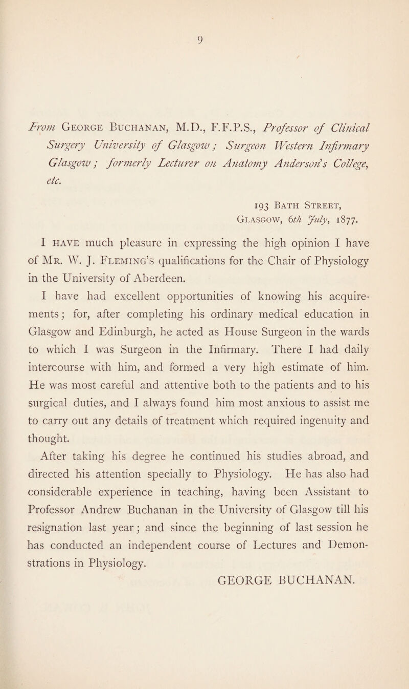 From George Buchanan, M.D., F.F.P.S., Professor of Clinical Surgery University of Glasgow; Surgeon Western Infirmary Glasgow; formerly Lecturer on Anatomy Anders oils College, etc. 193 Bath Street, Glasgow, 6th July, 1S77. I have much pleasure in expressing the high opinion I have of Mr. W. J. Fleming’s qualifications for the Chair of Physiology in the University of Aberdeen. I have had excellent opportunities of knowing his acquire¬ ments ; for, after completing his ordinary medical education in Glasgow and Edinburgh, he acted as House Surgeon in the wards to which I was Surgeon in the Infirmary. There I had daily intercourse with him, and formed a very high estimate of him. He was most careful and attentive both to the patients and to his surgical duties, and I always found him most anxious to assist me to carry out any details of treatment which required ingenuity and thought. After taking his degree he continued his studies abroad, and directed his attention specially to Physiology. He has also had considerable experience in teaching, having been Assistant to Professor Andrew Buchanan in the University of Glasgow till his resignation last year; and since the beginning of last session he has conducted an independent course of Lectures and Demon¬ strations in Physiology. GEORGE BUCHANAN.