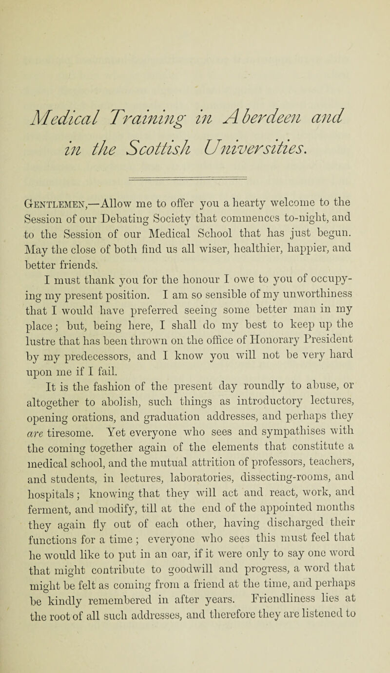 in the Scottish Universities. Gentlemen,—Allow me to offer you a hearty welcome to the Session of our Debating Society that commences to-night, and to the Session of our Medical School that has just begun. May the close of both find us all wiser, healthier, happier, and better friends. I must thank you for the honour I owe to you of occupy¬ ing my present position. I am so sensible of my unworthiness that I would have preferred seeing some better man in my place; but, being here, I shall do my best to keep up the lustre that has been thrown on the office of Honorary President by my predecessors, and I know you will not be very hard upon me if I fail. It is the fashion of the present day roundly to abuse, or altogether to abolish, such things as introductory lectures, opening orations, and graduation addresses, and perhaps they are tiresome. Yet everyone who sees and sympathises with the coming together again of the elements that constitute a medical school, and the mutual attrition of professors, teachers, and students, in lectures, laboratories, dissecting-rooms, and hospitals; knowing that they will act and react, work, and ferment, and modify, till at the end of the appointed months they again fly out of each other, having discharged their functions for a time ; everyone who sees this must feel that he would like to put in an oar, if it were only to say one word that might contribute to goodwill and progress, a word that might be felt as coming from a friend at the time, and perhaps be kindly remembered in after years. Friendliness lies at the root of all such addresses, and therefore they are listened to