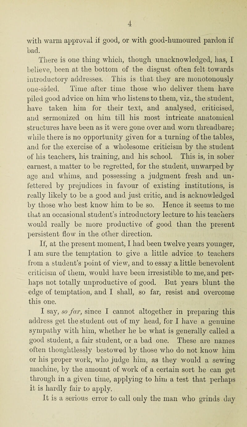 with warm approval if good, or with good-humoured pardon if bad. There is one thing which, though unacknowledged, lias, I believe, been at the bottom of the disgust often felt towards introductory addresses. This is that they are monotonously one-sided. Time after time those who deliver them have piled good advice on him who listens to them, viz., the student, have taken him for their text, and analysed, criticised, and sermonized on him till his most intricate anatomical structures have been as it were gone over and worn threadbare; while there is no opportunity given for a turning of the tables, and for the exercise of a wholesome criticism by the student of his teachers, his training, and his school. This is, in sober earnest, a matter to be regretted, for the student, unwarped by age and whims, and possessing a judgment fresh and un¬ fettered by prejudices in favour of existing institutions, is really likely to be a good and just critic, and is acknowledged by those who best know him to be so. Hence it seems to me chat an occasional student’s introductory lecture to his teachers would really be more productive of good than the present persistent flow in the other direction. If, at the present moment, I had been twelve years younger, I am sure the temptation to give a little advice to teachers from a student’s point of view, and to essay a little benevolent criticism of them, would have been irresistible to me, and per¬ haps not totally unproductive of good. But years blunt the edge of temptation, and I shall, so far, resist and overcome this one. I say, so far, since I cannot altogether in preparing this address get the student out of 1113^ head, for I have a genuine sympathy with him, whether he be what is generally called a good student, a fair student, or a bad one. These are names often thoughtlessly bestowed by those who do not know him or his proper work, who judge him, as they would a sewing- machine, by the amount of work of a certain sort he can get c O through in a given time, applying to him a test that perhaps it is hardly fair to apply. It is a serious error to call only the man who grinds day