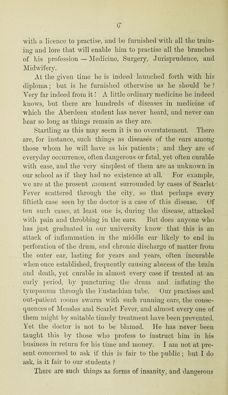 (? with a licence to practise, and be furnished with all the train¬ ing and lore that will enable him to practise all the branches of his profession—Medicine, Surgery, Jurisprudence, and Midwifery. At the given time he is indeed launched forth with his diploma; but is he furnished otherwise as he should be ? Very far indeed from it! A little ordinary medicine he indeed knows, but there are hundreds of diseases in medicine of which the Aberdeen student has never heard, and never can hear so long as things remain as they are. Startling as this may seem it is no overstatement. There are, for instance, such things as diseases of the ears among those whom he will have as his patients ; and they are of everyday occurrence, often dangerous or fatal, yet often curable with ease, and the very simplest of them are as unknown in our school as if they had no existence at all. Tor example, we are at the present moment surrounded by cases of Scarlet Fever scattered through the city, so that perhaps every fiftieth case seen by the doctor is a case of this disease. Of ten such cases, at least one is, during the disease, attacked with pain and throbbing in the ears. But does anyone who has just graduated in our university know that this is an attack of inflammation in the middle ear likely to end in perforation of the drum, and chronic discharge of matter from the outer ear, lasting for years and years, often incurable when once established, frequently causing abscess of the brain and death, yet curable in almost every case if treated at an early period, by puncturing the drum and inflating the tympanum through the Eustachian tube. Our practises and out-patient rooms swarm with such running ears, the conse¬ quences of Measles and Scarlet Fever, and almost every one of them might by suitable timely treatment have been prevented. Yet the doctor is not to be blamed. He has never been taught this by those who profess to instruct him in his business in return for his time and money. I am not at pre¬ sent concerned to ask if this is fair to the public ; but I do ask, is it fair to our students ? There are such things as forms of insanity, and dangerous