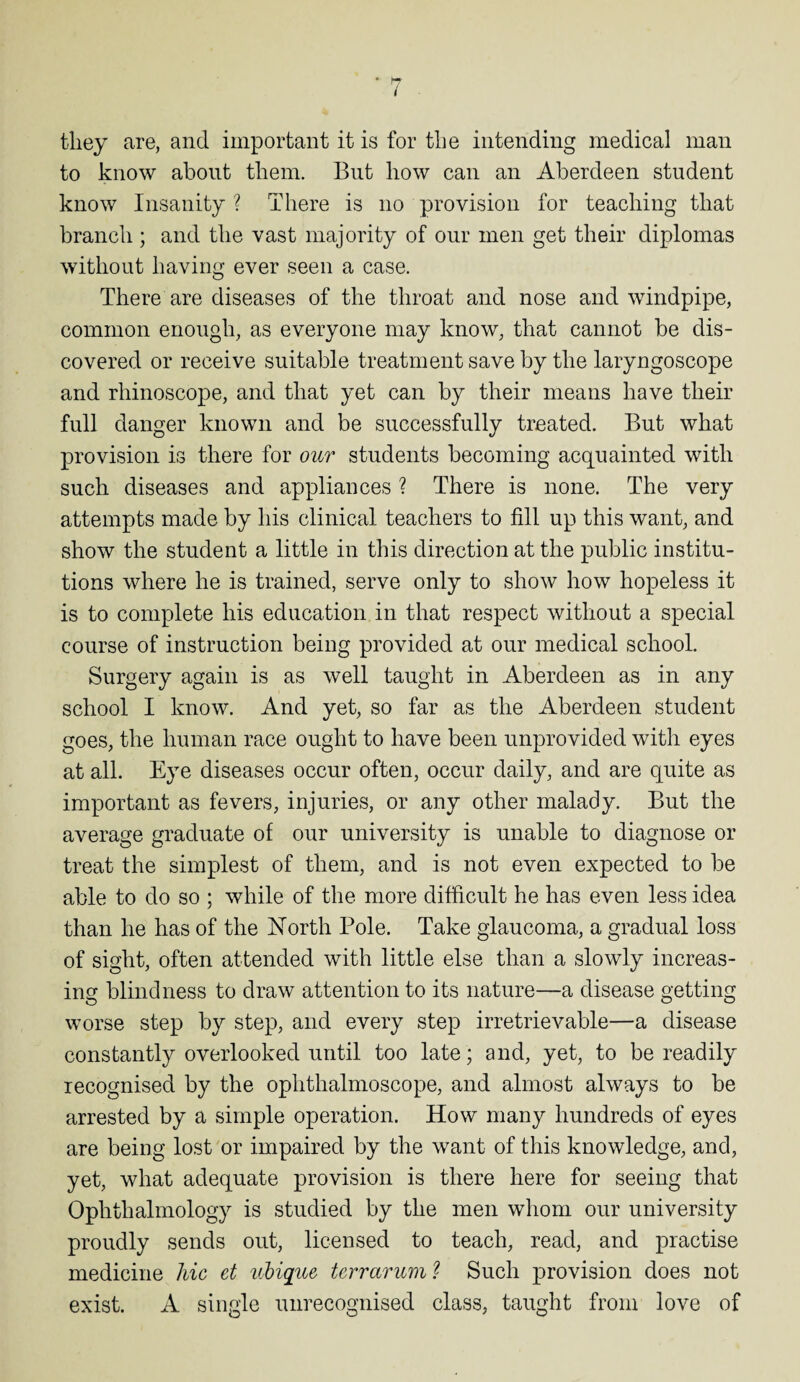 rv / ■ they are, and important it is for the intending medical man to know about them. But how can an Aberdeen student know Insanity ? There is no provision for teaching that branch ; and the vast majority of our men get their diplomas without having ever seen a case. There are diseases of the throat and nose and windpipe, common enough, as everyone may know, that cannot be dis¬ covered or receive suitable treatment save by the laryngoscope and rhinoscope, and that yet can by their means have their full danger known and be successfully treated. But what provision is there for our students becoming acquainted with such diseases and appliances ? There is none. The very attempts made by his clinical teachers to fill up this want, and show the student a little in this direction at the public institu¬ tions where he is trained, serve only to show how hopeless it is to complete his education in that respect without a special course of instruction being provided at our medical school. Surgery again is as well taught in Aberdeen as in any school I know. And yet, so far as the Aberdeen student goes, the human race ought to have been unprovided with eyes at all. Eye diseases occur often, occur daily, and are quite as important as fevers, injuries, or any other malady. But the average graduate of our university is unable to diagnose or treat the simplest of them, and is not even expected to be able to do so ; while of the more difficult he has even less idea than he has of the North Pole. Take glaucoma, a gradual loss of sight, often attended with little else than a slowly increas¬ ing blindness to draw attention to its nature—a disease getting worse step by step, and every step irretrievable—a disease constantly overlooked until too late; and, yet, to be readily recognised by the ophthalmoscope, and almost always to be arrested by a simple operation. How many hundreds of eyes are being lost or impaired by the want of this knowledge, and, yet, what adequate provision is there here for seeing that Ophthalmology is studied by the men whom our university proudly sends out, licensed to teach, read, and practise medicine hie et ubique terrarum ? Such provision does not exist. A single unrecognised class, taught from love of