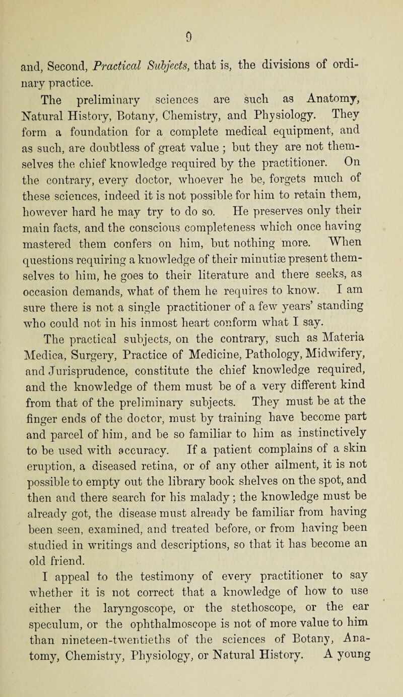 and, Second, Practical Subjects, that is, the divisions of ordi¬ nary practice. The preliminary sciences are such as Anatomy, Natural History, Botany, Chemistry, and Physiology. They form a foundation for a complete medical equipment, and as such, are doubtless of great value ; but they are not them¬ selves the chief knowledge required by the practitioner. On the contrary, every doctor, whoever he be, forgets much of these sciences, indeed it is not possible for him to retain them, however hard he may try to do so. He preserves only their main facts, and the conscious completeness which once having mastered them confers on him, but nothing more. When questions requiring a knowledge of their minutiae present them¬ selves to him, he goes to their literature and there seeks, as occasion demands, what of them he requires to know. I am sure there is not a single practitioner of a few years’ standing who could not in his inmost heart conform what I say. The practical subjects, on the contrary, such as Materia Medica, Surgery, Practice of Medicine, Pathology, Midwifery, and Jurisprudence, constitute the chief knowledge required, and the knowledge of them must be of a very different kind from that of the preliminary subjects. They must be at the finger ends of the doctor, must by training have become part and parcel of him, and be so familiar to him as instinctively to be used with accuracy. If a patient complains of a skin eruption, a diseased retina, or of any other ailment, it is not possible to empty out the library book shelves on the spot, and then and there search for his malady; the knowledge must be already got, the disease must already be familiar from having been seen, examined, and treated before, or from having been studied in writings and descriptions, so that it has become an old friend. I appeal to the testimony of every practitioner to say whether it is not correct that a knowledge of how to use either the laryngoscope, or the stethoscope, or the ear speculum, or the ophthalmoscope is not of more value to him than nineteen-twentieths of the sciences of Botany, Ana¬ tomy, Chemistry, Physiology, or Natural History. A young