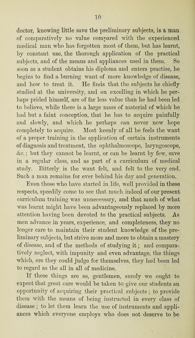 doctor, knowing little save the preliminary subjects, is a man of comparatively no value compared with the experienced medical man who has forgotten most of them, but has learnt, by constant use, the thorough application of the practical subjects, and of the means and appliances used in them. So soon as a student obtains his diploma and enters practise, he begins to find a burning want of more knowledge of disease, and how to treat it. He finds that the subjects he chiefly studied at the university, and on excelling in which he per¬ haps prided himself, are of far less value than he had been led to believe, while there is a large mass of material of which he had but a faint conception, that he has to acquire painfully and slowly, and which he perhaps can never now hope completely to acquire. Most keenly of all he feels the w7ant of a proper training in the application of certain instruments of diagnosis and treatment, the ophthalmoscope, laryngoscope, &c.; but they cannot be learnt, or can be learnt by few, save in a regular class, and as part of a curriculum of medical study. Bitterly is the want felt, and felt to the very end. Such a man remains for ever behind his day and generation. Even those who have started in life, well provided in these respects, speedily come to see that much indeed of our present curriculum training was unnecessary, and that much of what was learnt might have been advantageously replaced by more attention having been devoted to the practical subjects. As men advance in years, experience, and completeness, they no longer care to maintain their student knowledge of the pre¬ liminary subjects, but strive more and more to obtain a mastery of disease, and of the methods of studying it; and compara¬ tively neglect, with impunity and even advantage, the things which, ere they could judge for themselves, they had been led to regard as the all in all of medicine. If these things are so, gentlemen, surely we ought to expect that great care would be taken to give our students an opportunity of acquiring their practical subjects ; to provide them with the means of being instructed in every class of disease ; to let them learn the use of instruments and appli¬ ances which everyone employs who does not deserve to be