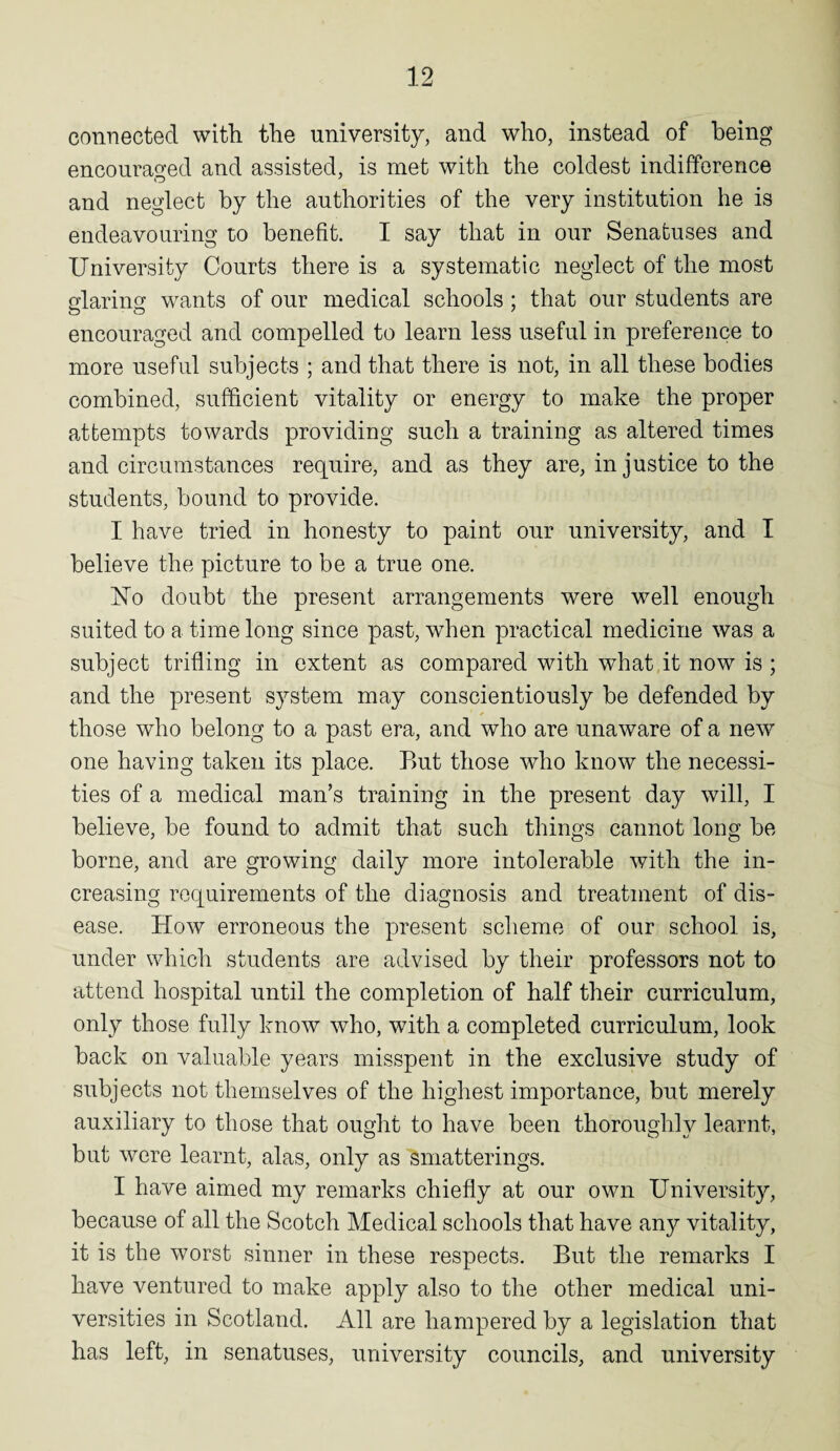 connected with the university, and who, instead of being encouraged and assisted, is met with the coldest indifference and neglect by the authorities of the very institution he is endeavouring to benefit. I say that in our Senatuses and University Courts there is a systematic neglect of the most glaring wants of our medical schools ; that our students are encouraged and compelled to learn less useful in preference to more useful subjects ; and that there is not, in all these bodies combined, sufficient vitality or energy to make the proper attempts towards providing such a training as altered times and circumstances require, and as they are, injustice to the students, bound to provide. I have tried in honesty to paint our university, and I believe the picture to be a true one. Uo doubt the present arrangements were well enough suited to a time long since past, when practical medicine was a subject trifling in extent as compared with what it now is ; and the present system may conscientiously be defended by those who belong to a past era, and who are unaware of a new one having taken its place. But those who know the necessi¬ ties of a medical man’s training in the present day will, I believe, be found to admit that such things cannot long be borne, and are growing daily more intolerable with the in¬ creasing requirements of the diagnosis and treatment of dis¬ ease. How erroneous the present scheme of our school is, under which students are advised by their professors not to attend hospital until the completion of half their curriculum, only those fully know who, with a completed curriculum, look back on valuable years misspent in the exclusive study of subjects not themselves of the highest importance, but merely auxiliary to those that ought to have been thoroughly learnt, but were learnt, alas, only as smatterings. I have aimed my remarks chiefly at our own University, because of all the Scotch Medical schools that have an}^ vitality, it is the worst sinner in these respects. But the remarks I have ventured to make apply also to the other medical uni¬ versities in Scotland. All are hampered by a legislation that has left, in senatuses, university councils, and university