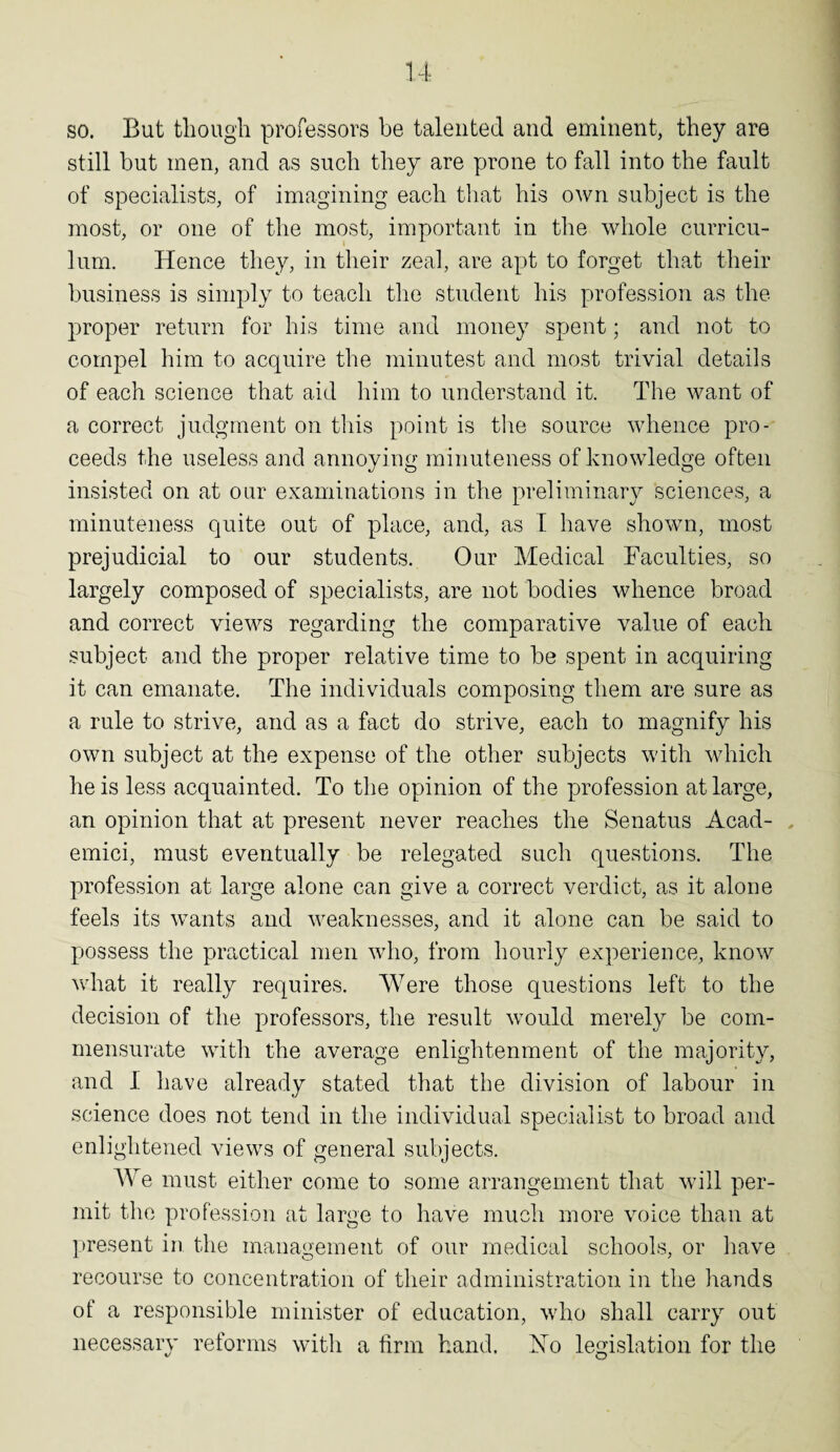 so. But though professors be talented and eminent, they are still but men, and as such they are prone to fall into the fault of specialists, of imagining each that his own subject is the most, or one of the most, important in the whole curricu¬ lum. Hence they, in their zeal, are apt to forget that their business is simply to teach the student his profession as the proper return for his time and money spent; and not to compel him to acquire the minutest and most trivial details of each science that aid him to understand it. The want of a correct judgment on this point is the source whence pro¬ ceeds the useless and annoying minuteness of knowledge often insisted on at our examinations in the preliminary sciences, a minuteness quite out of place, and, as I have shown, most prejudicial to our students. Our Medical Faculties, so largely composed of specialists, are not bodies whence broad and correct views regarding the comparative value of each subject and the proper relative time to be spent in acquiring it can emanate. The individuals composing them are sure as a rule to strive, and as a fact do strive, each to magnify his own subject at the expense of the other subjects with which he is less acquainted. To the opinion of the profession at large, an opinion that at present never reaches the Senatus Acad- emici, must eventually be relegated such questions. The profession at large alone can give a correct verdict, as it alone feels its wants and weaknesses, and it alone can be said to possess the practical men who, from hourly experience, know what it really requires. Were those questions left to the decision of the professors, the result would merely be com¬ mensurate with the average enlightenment of the majority, and I have already stated that the division of labour in science does not tend in the individual specialist to broad and enlightened views of general subjects. We must either come to some arrangement that will per¬ mit the profession at large to have much more voice than at present in the management of our medical schools, or have recourse to concentration of their administration in the hands of a responsible minister of education, who shall carry out necessary reforms with a firm hand. No legislation for the ^ o