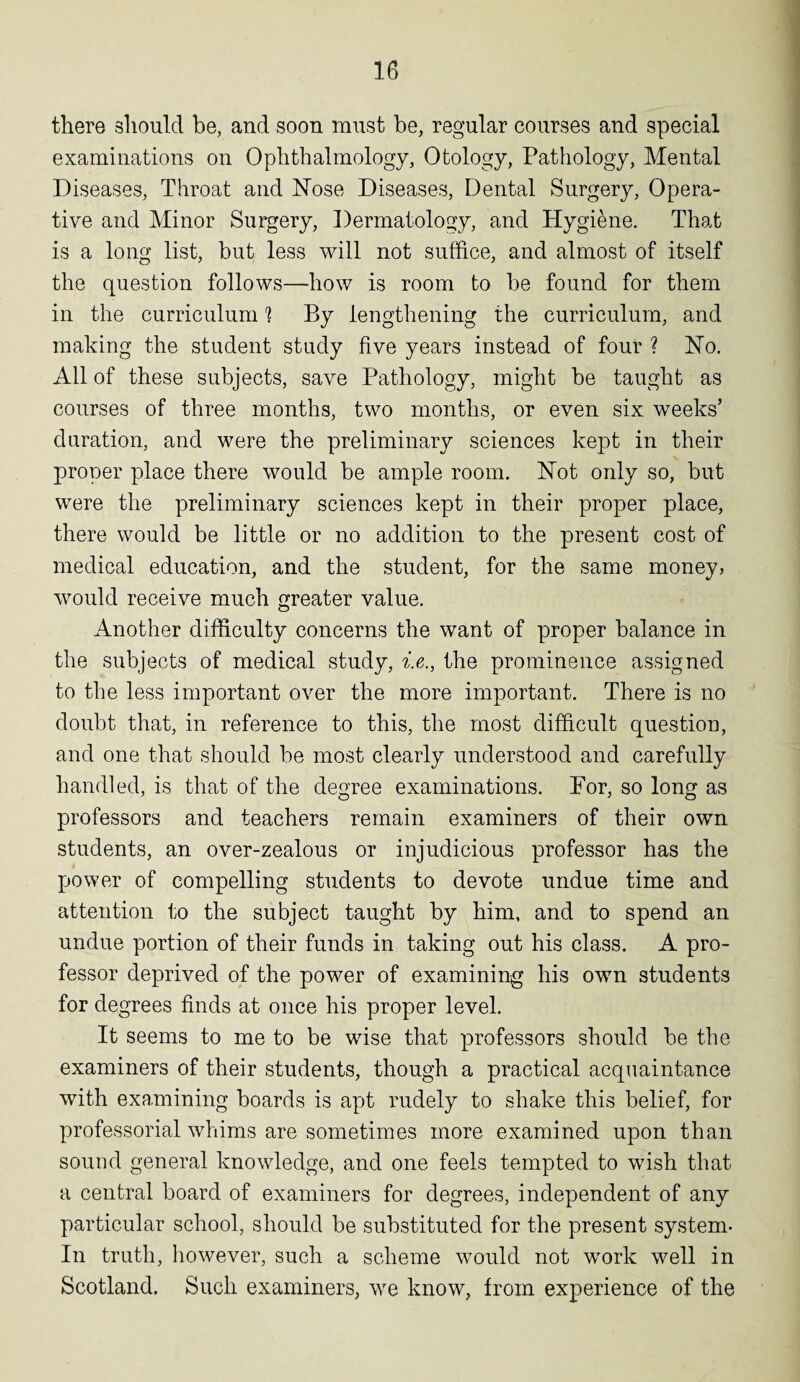 there should be, and soon must be, regular courses and special examinations on Ophthalmology, Otology, Pathology, Mental Diseases, Throat and Nose Diseases, Dental Surgery, Opera¬ tive and Minor Surgery, Dermatology, and Hygiene. That is a long list, but less will not suffice, and almost of itself the question follows—how is room to be found for them in the curriculum 1 By lengthening the curriculum, and making the student study five years instead of four ? No. All of these subjects, save Pathology, might be taught as courses of three months, two months, or even six weeks’ duration, and were the preliminary sciences kept in their proper place there would be ample room. Not only so, but were the preliminary sciences kept in their proper place, there would be little or no addition to the present cost of medical education, and the student, for the same money, would receive much greater value. Another difficulty concerns the want of proper balance in the subjects of medical study, i.e., the prominence assigned to the less important over the more important. There is no doubt that, in reference to this, the most difficult question, and one that should be most clearly understood and carefully handled, is that of the degree examinations. For, so long as professors and teachers remain examiners of their own students, an over-zealous or injudicious professor has the power of compelling students to devote undue time and attention to the subject taught by him, and to spend an undue portion of their funds in taking out his class. A pro¬ fessor deprived of the power of examining his own students for degrees finds at once his proper level. It seems to me to be wise that professors should be the examiners of their students, though a practical acquaintance with examining boards is apt rudely to shake this belief, for professorial whims are sometimes more examined upon than sound general knowledge, and one feels tempted to wish that a central board of examiners for degrees, independent of any particular school, should be substituted for the present system* In truth, however, such a scheme would not wTork well in Scotland. Such examiners, we know, from experience of the