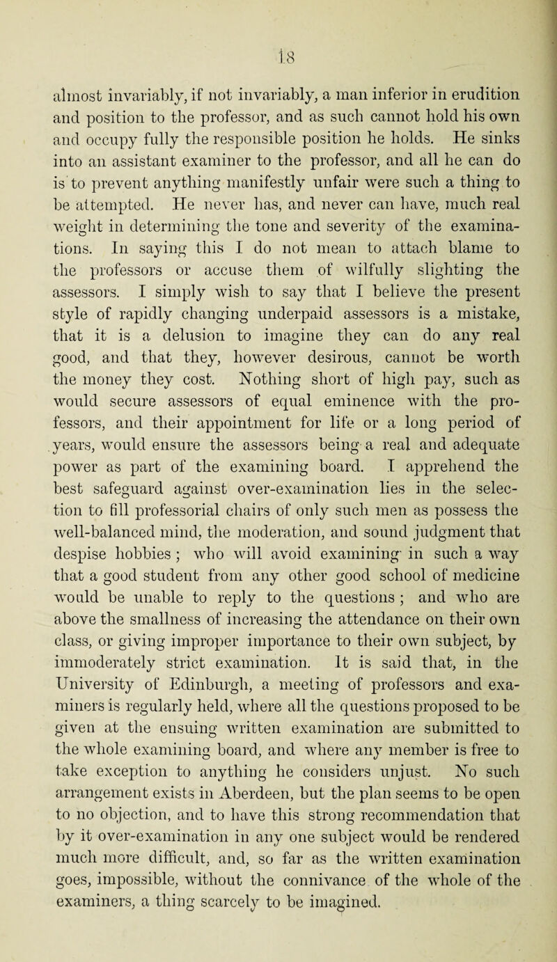 almost invariably, if not invariably, a man inferior in erudition and position to the professor, and as such cannot hold his own and occupy fully the responsible position he holds. He sinks into an assistant examiner to the professor, and all he can do is to prevent anything manifestly unfair were such a thing to be attempted. He never has, and never can have, much real weight in determining the tone and severity of the examina¬ tions. In saying this I do not mean to attach blame to the professors or accuse them of wilfully slighting the assessors. I simply wish to say that I believe the present style of rapidly changing underpaid assessors is a mistake, that it is a delusion to imagine they can do any real good, and that they, however desirous, cannot be worth the money they cost. Nothing short of high pay, such as would secure assessors of equal eminence with the pro¬ fessors, and their appointment for life or a long period of . years, would ensure the assessors being a real and adequate power as part of the examining board. I apprehend the best safeguard against over-examination lies in the selec¬ tion to fill professorial chairs of only such men as possess the well-balanced mind, the moderation, and sound judgment that despise hobbies ; who will avoid examining- in such a way that a good student from any other good school of medicine would be unable to reply to the questions ; and who are above the smallness of increasing the attendance on their own class, or giving improper importance to their own subject, by immoderately strict examination. It is said that, in the University of Edinburgh, a meeting of professors and exa¬ miners is regularly held, where all the questions proposed to be given at the ensuing written examination are submitted to the whole examining board, and where any member is free to take exception to anything he considers unjust. No such arrangement exists in Aberdeen, but the plan seems to be open to no objection, and to have this strong recommendation that by it over-examination in any one subject would be rendered much more difficult, and, so far as the written examination goes, impossible, without the connivance of the whole of the examiners, a thing scarcely to be imagined.