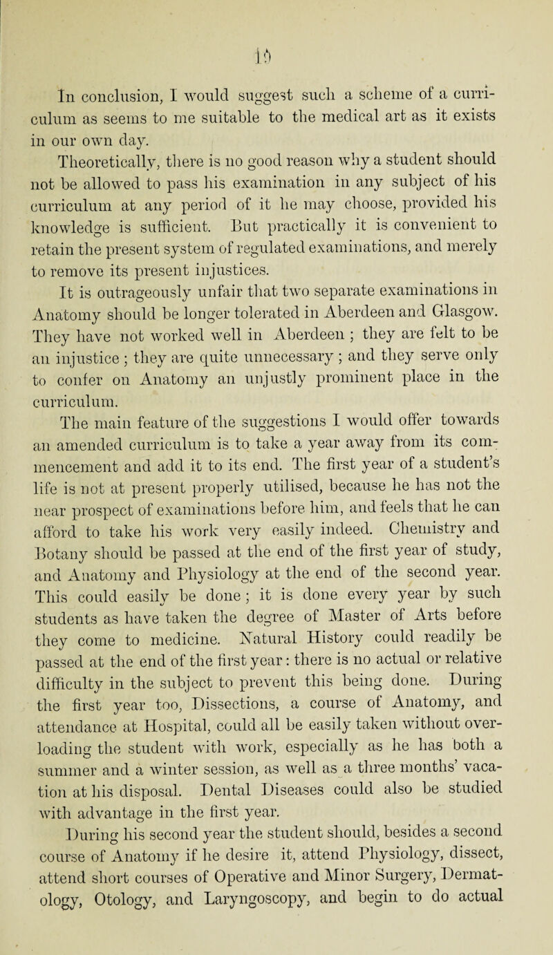 culum as seems to me suitable to the medical art as it exists in our own day. Theoretically, there is no good reason why a student should not be allowed to pass his examination in any subject of his curriculum at any period of it he may choose, provided his knowledge is sufficient. But practically it is convenient to retain the present system of regulated examinations, and merely to remove its present injustices. It is outrageously unfair that two separate examinations in Anatomy should be longer tolerated in Aberdeen and Glasgow. They have not worked well in Aberdeen ; they are felt to be an injustice ; they are quite unnecessary ; and they serve only to confer on Anatomy an unjustly prominent place in the curriculum. The main feature of the suggestions I would offer towards an amended curriculum is to take a year away from its com¬ mencement and add it to its end. The first year of a students life is not at present properly utilised, because he has not the near prospect of examinations before him, and teels that he can afford to take his work very easily indeed. Chemistry and Botany should be passed at the end of the first year of study, and Anatomy and Physiology at the end of the second year. This could easily be done; it is done every year by such students as have taken the degree of Master of Arts before they come to medicine. Natural History could readily be passed at the end of the first year: there is no actual or relative difficulty in the subject to prevent this being done. During the first year too, Dissections, a course of Anatomy, and attendance at Hospital, could all be easily taken without over¬ loading the student with work, especially as he has both a summer and a winter session, as well as a three months vaca¬ tion at his disposal. Dental Diseases could also be studied with advantage in the first year. During his second year the student should, besides a second course of Anatomy if he desire it, attend Physiology, dissect, attend short courses of Operative and Minor Surgery, Dermat¬ ology, Otology, and Laryngoscopy, and begin to do actual