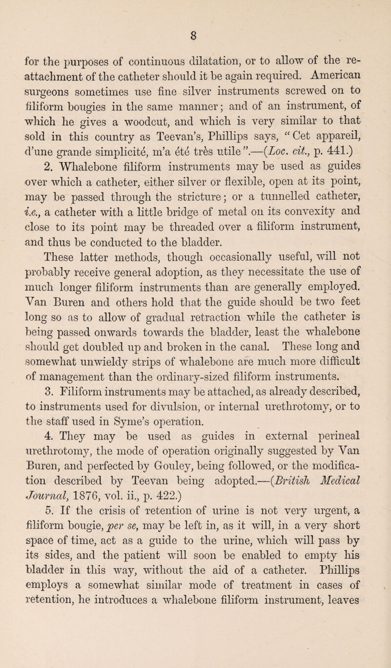 for the purposes of continuous dilatation, or to allow of the re¬ attachment of the catheter should it be again required. American surgeons sometimes use fine silver instruments screwed on to filiform bougies in the same manner; and of an instrument, of which he gives a woodcut, and which is very similar to that sold in this country as Teevan’s, Phillips says, “ Get appareil, d’une grande simplicite, m’a ete tres utile —(Loc. cit., p. 441.) 2. Whalebone filiform instruments may be used as guides over which a catheter, either silver or flexible, open at its point, may be passed through the stricture; or a tunnelled catheter, i.e., a catheter with a little bridge of metal on its convexity and close to its point may be threaded over a filiform instrument, and thus be conducted to the bladder. These latter methods, though occasionally useful, will not probably receive general adoption, as they necessitate the use of much longer filiform instruments than are generally employed. Van Buren and others hold that the guide should be two feet long so as to allow of gradual retraction while the catheter is being passed onwards towards the bladder, least the whalebone should get doubled up and broken in the canal. These long and somewhat unwieldy strips of whalebone are much more difficult of management than the ordinary-sized filiform instruments. 3. Filiform instruments may be attached, as already described, to instruments used for divulsion, or internal urethrotomy, or to the staff used in Syrne’s operation. 4. They may be used as guides in external perineal urethrotomy, the mode of operation originally suggested by Van Buren, and perfected by Gouley, being followed, or the modifica¬ tion described by Teevan being adopted.—(British Medical Journal, 1876, vol. ii., p. 422.) 5. If the crisis of retention of urine is not very urgent, a filiform bougie, jper se, may be left in, as it will, in a very short space of time, act as a guide to the urine, which will pass by its sides, and the patient will soon be enabled to empty his bladder in this way, without the aid of a catheter. Phillips employs a somewhat similar mode of treatment in cases of retention, he introduces a whalebone filiform instrument, leaves