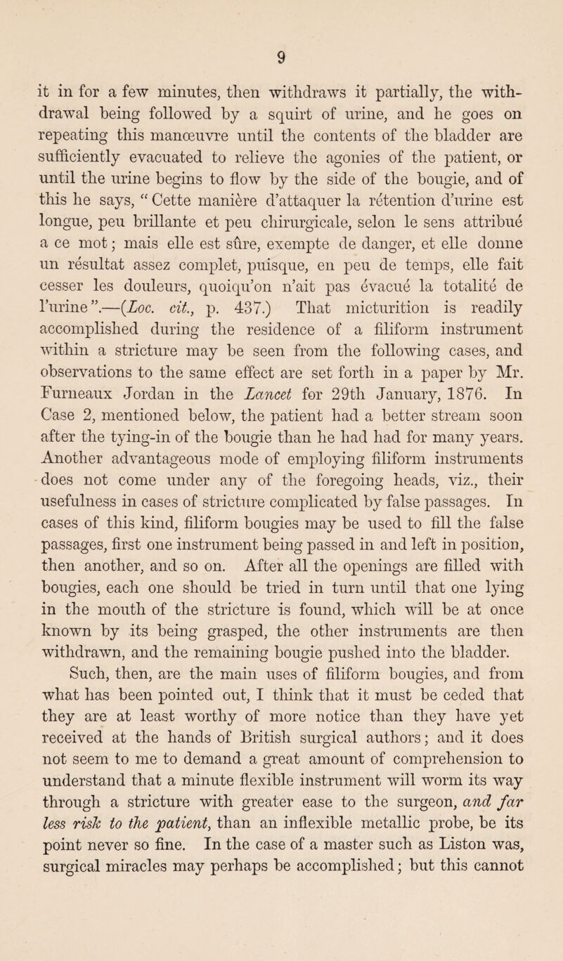 it in for a few minutes, then withdraws it partially, the with¬ drawal being followed by a squirt of urine, and he goes on repeating this manoeuvre until the contents of the bladder are sufficiently evacuated to relieve the agonies of the patient, or until the urine begins to flow by the side of the bougie, and of this he says, “ Cette maniere d’attaquer la retention d’urine est longue, peu brillante et peu chirurgicale, selon le sens attribue a ce mot; mais elle est sure, exempte de danger, et elle donne un resultat assez complet, puisque, en peu de temps, elle fait cesser les douleurs, quoiqu’on n’ait pas evacue la totalite de liirine—(Loc. cit., p. 437.) That micturition is readily accomplished during the residence of a filiform instrument within a stricture may be seen from the following cases, and observations to the same effect are set forth in a paper by Mr. Furneaux Jordan in the Lancet for 29th January, 1876. In Case 2, mentioned below, the patient had a better stream soon after the tying-in of the bougie than he had had for many years. Another advantageous mode of employing filiform instruments does not come under any of the foregoing heads, viz., their usefulness in cases of stricture complicated by false passages. In cases of this kind, filiform bougies may be used to fill the false passages, first one instrument being passed in and left in position, then another, and so on. After all the openings are filled with bougies, each one should be tried in turn until that one lying in the mouth of the stricture is found, which will be at once known by its being grasped, the other instruments are then withdrawn, and the remaining bougie pushed into the bladder. Such, then, are the main uses of filiform bougies, and from what has been pointed out, I think that it must be ceded that they are at least worthy of more notice than they have yet received at the hands of British surgical authors; and it does not seem to me to demand a great amount of comprehension to understand that a minute flexible instrument will worm its way through a stricture with greater ease to the surgeon, and far less rislc to the patient, than an inflexible metallic probe, be its point never so fine. In the case of a master such as Liston was, surgical miracles may perhaps be accomplished; but this cannot