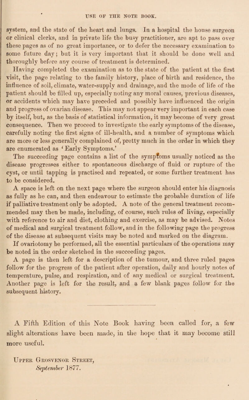 system, and the state of the heart and lungs. In a hospital the house surgeon or clinical clerks, and in private life the busy practitioner, are apt to pass over these pages as of no great importance, or to defer the necessary examination to some future day; but it is very important that it should be done well and thoroughly before any course of treatment is determined. Having completed the examination as to the state of the patient at the first visit, the page relating to the family history, place of birth and residence, the influence of soil, climate, water-supply and drainage, and the mode of life of the patient should be filled up, especially noting an}r moral causes, previous diseases, or accidents which may have preceded and possibly have influenced the origin and progress of ovarian disease. This may not appear very important in each case by itself, but, as the basis of statistical information, it may become of very great consequence. Then we proceed to investigate the early symptoms of the disease, carefully noting the first signs of ill-health, and a number of symptoms which are more or less generally complained of, pretty much in the order in which they are enumerated as 1 Early Symptoms.’ The succeeding page contains a list of the symptoms usually noticed as the disease progresses either to spontaneous discharge of fluid or rupture of the cyst, or until tapping is practised and repeated, or some further treatment has to be considered. A space is left on the next page where the surgeon should enter his diagnosis as fully as he can, and then endeavour to estimate the probable duration of life if palliative treatment only be adopted. A note of the general treatment recom¬ mended may then be made, including, of course, such rules of living, especially with reference to air and diet, clothing and exercise, as may be advised. Notes of medical and surgical treatment follow, and in the following page the progress of the disease at subsequent visits may be noted and marked on the diagram. If ovariotomy be performed, all the essential particulars of the operations may be noted in the order sketched in the succeeding pages. A page is then left for a description of the tumour, and three ruled pages follow for the progress of the patient after operation, daily and hourly notes of temperature, pulse, and respiration, and of any medical or surgical treatment. Another page is left for the result, and a few blank pages follow for the subsequent history. A Fifth Edition of this Note Book having been called for, a few slight alterations have been made, in the hope that it may become still more useful. Upper Grosvenor Street, September 1877.